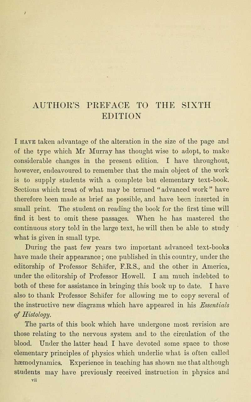 AUTHOR'S PREFACE TO THE SIXTH EDITION I have taken advantage of the alteration in the size of the page and of the type which Mr Murray has thought wise to adopt, to make considerable changes in the present edition. I have throughout, however, endeavoured to remember that the main object of the work is to supply students with a complete but elementary text-book. Sections which treat of what may be termed advanced work have therefore been made as brief as possible, and have been inserted in small print. The student on reading the book for the first time will find it best to omit these passages. When he has mastered the continuous story told in the large text, he will then be able to study what is given in small type. During the past few years two important advanced text-books have made their appearance; one published in this country, under the editorship of Professor Schafer, F.K.S., and the other in America, under the editorship of Professor Howell. I am much indebted to both of these for assistance in bringing this book up to date. I have also to thank Professor Schafer for allowing me to copy several of the instructive new diagrams which have appeared in his Essentials of Histology. The parts of this book which have undergone most revision are those relating to the nervous system and to the circulation of the blood. Under the latter head I have devoted some space to those elementary principles of physics which underlie what is often called hemodynamics. Experience in teaching has shown me that although students may have previously received instruction in physics and