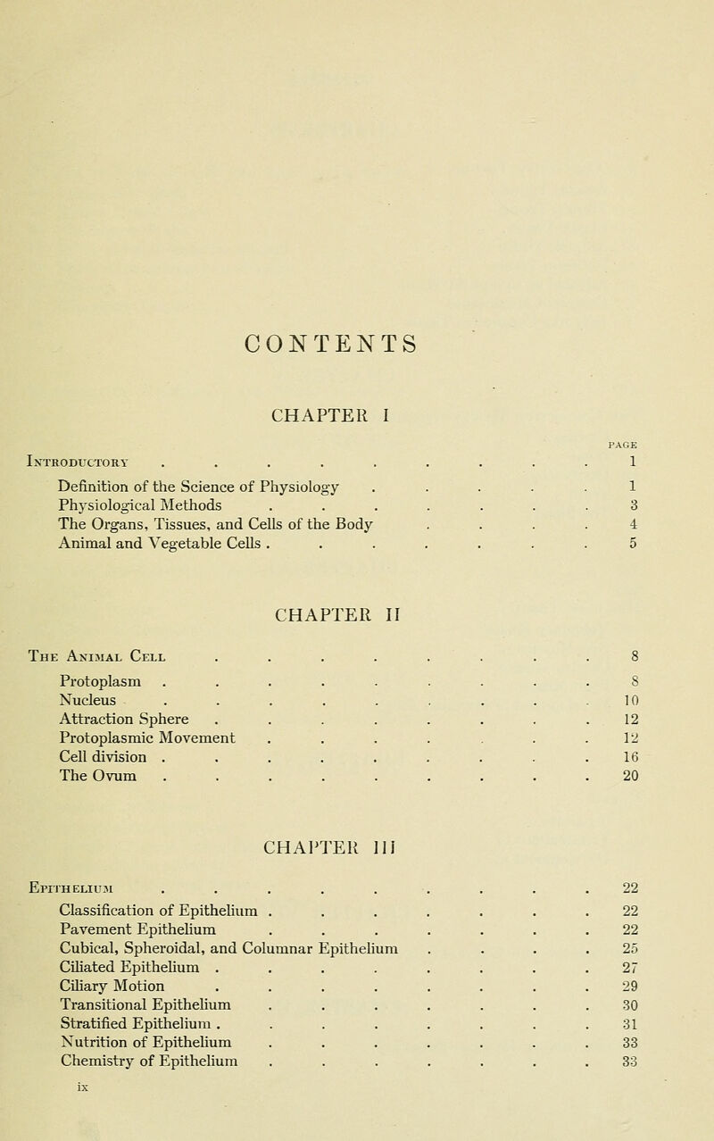 CONTENTS CHAPTER I Introductory . Definition of the Science of Physiology Physiological Methods The Organs, Tissues, and Cells of the Body Animal and Vegetable Cells . PAGE 1 1 3 4 5 CHAPTER II The Animal Cell ........ 8 Protoplasm ...... 8 Nucleus ...... 10 Attraction Sphere ..... 12 Protoplasmic Movement .... 12 Cell division ...... 16 The Ovum ...... 20 CHAPTER III Epithelium ......... 22 Classification of Epithelium . 22 Pavement Epithelium 22 Cubical, Spheroidal, and Columnar Epithelium 25 Ciliated Epithelium .... 27 Ciliary Motion .... 29 Transitional Epithelium 30 Stratified Epithelium .... 31 Nutrition of Epithelium 33 Chemistry of Epithelium 33