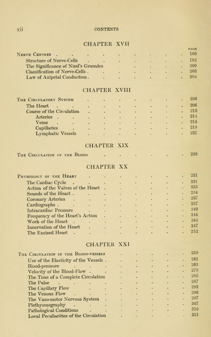 CHAPTER XVII Nerve Centres . Structure of Nerve-Cells The Significance of Nissl's Granules Classification of Nerve-Cells . Law of Axipetal Conduction. The Circulatory System The Heart Course of the Circulation Arteries . Veins Capillaries Lymphatic Vessels CHAPTER XVIII CHAPTER XIX The Circulation of the Blood CHAPTER XX Physiology of the Heart The Cardiac Cycle . Action of the Valves of the Heart Sounds of the Heart . Coronary Arteries Cardiographs . Intracardiac Pressure Frequency of the Heart's Action Work of the Heart Innervation of the Heart The Excised Heart CHAPTER The Circulation in the Blood-vessels Use of the Elasticity of the Vessels Blood-pressure Velocity of the Blood-Flow . The Time of a Complete Circulation The Pulse The Capillary Flow The Venous Flow The Vaso-motor Nervous System Plethysmography Pathological Conditions Local Peculiarities of the Circulation XXI