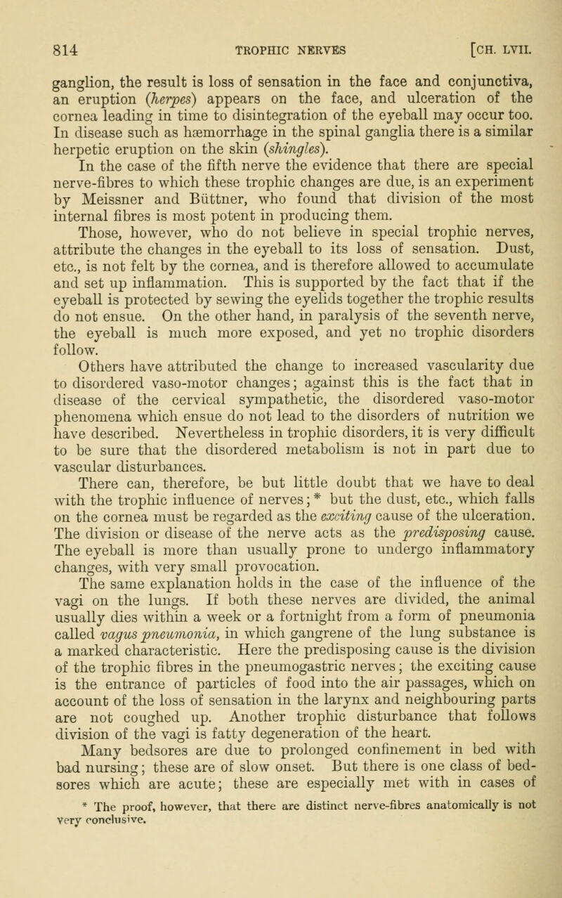 ganglion, the result is loss of sensation in the face and conjunctiva, an eruption {herpes) appears on the face, and ulceration of the cornea leading in time to disintegration of the eyeball may occur too. In disease such as hsemorrhage in the spinal ganglia there is a similar herpetic eruption on the skin {shingles). In the case of the fifth nerve the evidence that there are special nerve-fibres to which these trophic changes are due, is an experiment by Meissner and Biittner, who found that division of the most internal fibres is most potent in producing them. Those, however, who do not believe in special trophic nerves, attribute the changes in the eyeball to its loss of sensation. Dust, etc., is not felt by the cornea, and is therefore allowed to accumulate and set up inflammation. This is supported by the fact that if the eyeball is protected by sewing the eyelids together the trophic results do not ensue. On the other hand, in paralysis of the seventh nerve, the eyeball is much more exposed, and yet no trophic disorders follow. Others have attributed the change to increased vascularity due to disordered vaso-motor changes; against this is the fact that in disease of the cervical sympathetic, the disordered vaso-motor phenomena which ensue do not lead to the disorders of nutrition we have described. Nevertheless in trophic disorders, it is very difficult to be sure that the disordered metabolism is not in part due to vascular disturbances. There can, therefore, be but little doubt that we have to deal with the trophic influence of nerves; * but the dust, etc., which falls on the cornea must be regarded as the exciting cause of the ulceration. The division or disease of the nerve acts as the predisposing cause. The eyeball is more than usually prone to undergo inflammatory changes, with very small provocation. The same explanation holds in the case of the influence of the vagi on the lungs. If both these nerves are divided, the animal usually dies within a week or a fortnight from a form of pneumonia called vagus pneumonia, in which gangrene of the lung substance is a marked characteristic. Here the predisposing cause is the division of the trophic fibres in the pneumogastric nerves; the exciting cause is the entrance of particles of food into the air passages, which on account of the loss of sensation in the larynx and neighbouring parts are not coughed up. Another trophic disturbance that follows division of the vagi is fatty degeneration of the heart. Many bedsores are due to prolonged confinement in bed with bad nursing; these are of slow onset. But there is one class of bed- sores which are acute; these are especially met with in cases of * The proof, however, that there are distinct nerve-fibres anatomically is not very conclusive.