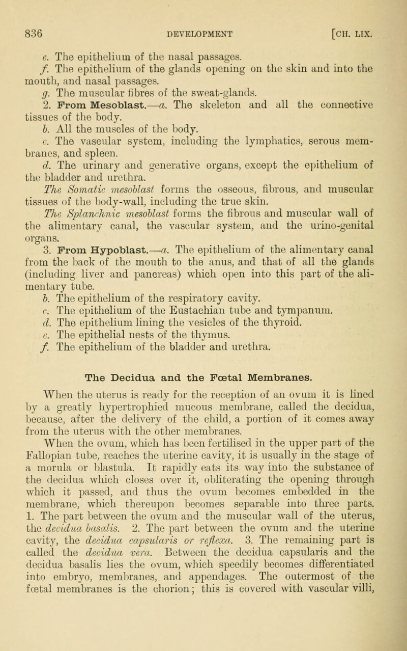 c. The epithelium of the nasal passages. /. The epithelium of the glands opening on the skin and into the mouth, and nasal passages. g. The muscular fibres of the sweat-glands. 2. From Mesoblast.—a. The skeleton and all the connective tissues of the body. b. All the muscles of the body. c. The vascular system, including the lymphatics, serous mem- branes, and spleen. d. The urinary and generative organs, except the epithelium of the bladder and urethra. The Somatic mesoblast forms the osseous, fibrous, and muscular tissues of the body-wall, including the true skin. The Splanchnic mesoblast forms the fibrous and muscular wall of the alimentary canal, the vascular system, and the urino-genital organs. 3. Prom Hypoblast.—a. The epithelium of the alimentary canal from the back of the mouth to the anus, and that of all the glands (including liver and pancreas) which open into this part of the ali- mentary tube. b. The epithelium of the respiratory cavity. c. The epithelium of the Eustachian tube and tympanum. d. The epithelium lining the vesicles of the thyroid. e. The epithelial nests of the thymus. /. The epithelium of the bladder and urethra. The Decidua and the Foetal Membranes. When the uterus is ready for the reception of an ovum it is lined by a greatly hypertrophied mucous membrane, called the decidua, because, after the delivery of the child, a portion of it comes away from the uterus with the other membranes. When the ovum, which has been fertilised in the upper part of the Fallopian tube, reaches the uterine cavity, it is usually in the stage of a morula or blastula. It rapidly eats its way into the substance of the decidua which closes over it, obliterating the opening through which it passed, and thus the ovum becomes embedded in the membrane, winch thereupon becomes separable into three parts. 1. The part between the ovum and the muscular wall of the uterus, the decidua basalis. 2. The part between the ovum and the uterine cavity, the decidua capsularis or refiexa, 3. The remaining part is called the decidua vera. Between the decidua capsularis and the decidua basalis lies the ovum, which speedily becomes differentiated into embryo, membranes, and appendages. The outermost of the fcetal membranes is the chorion; this is covered with vascular villi,