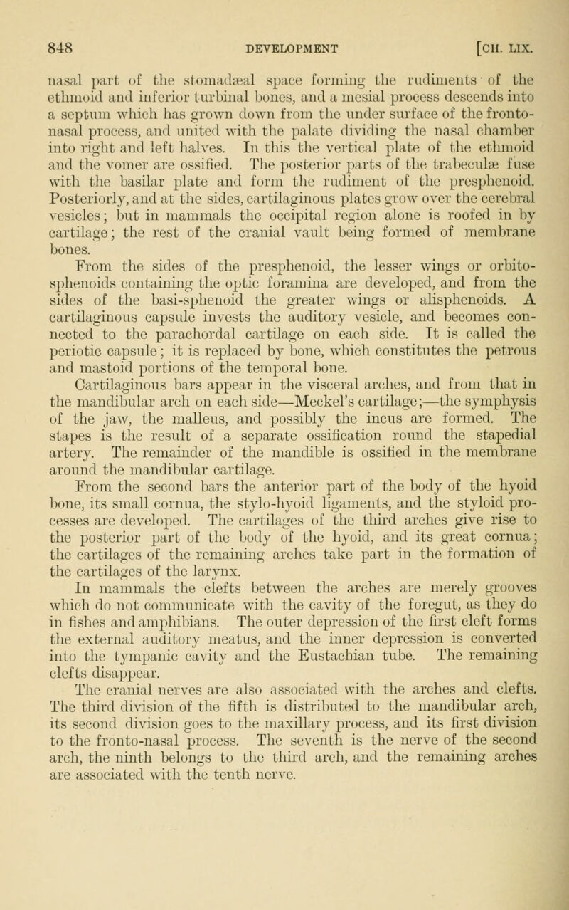 nasal part of the stomadseal space forming the rudiments * of the ethmoid and inferior turbinal bones, and a mesial process descends into a septum which has grown down from the under surface of the fronto- nasal process, and united with the palate dividing the nasal chamber into right and left halves. In this the vertical plate of the ethmoid and the vomer are ossified. The posterior parts of the trabecule fuse with the basilar plate and form the rudiment of the presphenoid. Posteriorly, and at the sides, cartilaginous plates grow over the cerebral vesicles; but in mammals the occipital region alone is roofed in by cartilage; the rest of the cranial vault being formed of membrane bones. From the sides of the presphenoid, the lesser wings or orbito- sphenoids containing the optic foramina are developed, and from the sides of the basi-sphenoid the greater wings or alisphenoids. A cartilaginous capsule invests the auditory vesicle, and becomes con- nected to the parachordal cartilage on each side. It is called the periotic capsule; it is replaced by bone, which constitutes the petrous and mastoid portions of the temporal bone. Cartilaginous bars appear in the visceral arches, and from that in the mandibular arch on each side—Meckel's cartilage;—the symphysis of the jaw, the malleus, and possibly the incus are formed. The stapes is the result of a separate ossification round the stapedial artery. The remainder of the mandible is ossified in the membrane around the mandibular cartilage. From the second bars the anterior part of the body of the hyoid bone, its small cornua, the stylo-hyoid ligaments, and the styloid pro- cesses are developed. The cartilages of the third arches give rise to the posterior part of the body of the hyoid, and its great cornua; the cartilages of the remaining arches take part in the formation of the cartilages of the larynx. In mammals the clefts between the arches are merely grooves which do not communicate with the cavity of the foregut, as they do in fishes and amphibians. The outer depression of the first cleft forms the external auditory meatus, and the inner depression is converted into the tympanic cavity and the Eustachian tube. The remaining clefts disappear. The cranial nerves are also associated with the arches and clefts. The third division of the fifth is distributed to the mandibular arch, its second division goes to the maxillary process, and its first division to the fronto-nasal process. The seventh is the nerve of the second arch, the ninth belongs to the third arch, and the remaining arches are associated with the tenth nerve.