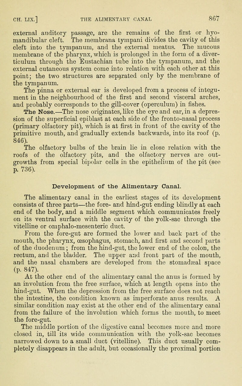 external auditory passage, are the remains of the first or hyo- mandibular cleft. The membrana tympani divides the cavity of this cleft into the tympanum, and the external meatus. The mucous membrane of the pharynx, which is prolonged in the form of a diver- ticulum through the Eustachian tube into the tympanum, and the external cutaneous system come into relation with each other at this point; the two structures are separated only by the membrane of the tympanum. The pinna or external ear is developed from a process of integu- ment in the neighbourhood of the first and second visceral arches, and probably corresponds to the gill-cover (operculum) in fishes. The Nose.—The nose originates, like the eye and ear, in a depres- sion of the superficial epiblast at each side of the fronto-nasal process (primary olfactory pit), which is at first in front of the cavity of the primitive mouth, and gradually extends backwards, into its roof (p. 846). The olfactory bulbs of the brain lie in close relation with the roofs of the olfactory pits, and the olfactory nerves are out- growths from special bipolar cells in the epithelium of the pit (see p. 736). Development of the Alimentary Canal. The alimentary canal in the earliest stages of its development consists of three parts—the fore- and hind-gut ending blindly at each end of the body, and a middle segment which communicates freely on its ventral surface with the cavity of the yolk-sac through the vitelline or omphalo-mesenteric duct. From the fore-gut are formed the lower and back part of the mouth, the pharynx, oesophagus, stomach, and first and second parts of the duodenum; from the hind-gut, the lower end of the colon, the rectum, and the bladder. The upper and front part of the mouth, and the nasal chambers are developed from the stoniadseal space (p. 847). At the other end of the alimentary canal the anus is formed by an involution from the free surface, which at length opens into the hind-gut. When the depression from the free surface does not reach the intestine, the condition known as imperforate anus results. A similar condition may exist at the other end of the alimentary canal from the failure of the involution which forms the mouth, to meet the fore-gut. The middle portion of the digestive canal becomes more and more closed in, till its wide communication with the yolk-sac becomes narrowed down to a small duct (vitelline). This duct usually com- pletely disappears in the adult, but occasionally the proximal portion