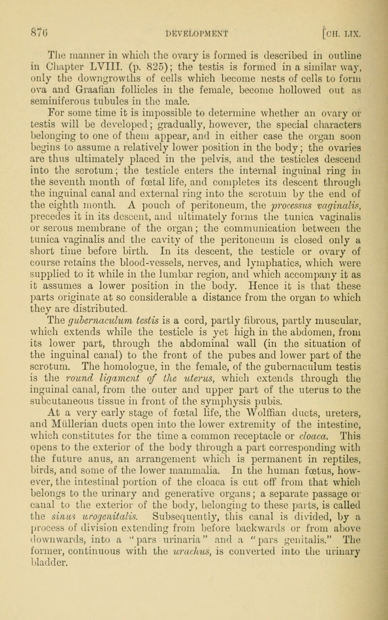 The manner in which the ovary is formed is described in outline in Chapter LVIII. (p. 825); the testis is formed in a similar way, only the downgrowths of cells which become nests of cells to form ova and Graafian follicles in the female, become hollowed out as seminiferous tubules in the male. For some time it is impossible to determine whether an ovary or testis will be developed; gradually, however, the special characters belonging to one of them appear, and in either case the organ soon begins to assume a relatively lower position in the body; the ovaries are thus ultimately placed in the pelvis, and the testicles descend into the scrotum; the testicle enters the internal inguinal ring in the seventh month of fcetal life, and completes its descent through the inguinal canal and external ring into the scrotum by the end of the eighth month. A pouch of peritoneum, the processus vaginalis, precedes it in its descent, and ultimately forms the tunica vaginalis or serous membrane of the organ; the communication between the tunica vaginalis and the cavity of the peritoneum is closed only a short time before birth. In its descent, the testicle or ovary of course retains the blood-vessels, nerves, and lymphatics, which were supplied to it while in the lumbar region, and which accompany it as it assumes a lower position in the body. Hence it is that these parts originate at so considerable a distance from the organ to which they are distributed. The gubernaculum testis is a cord, partly fibrous, partly muscular, which extends while the testicle is yet high in the abdomen, from its lower part, through the abdominal wall (in the situation of the inguinal canal) to the front of the pubes and lower part of the scrotum. The homologue, in the female, of the gubernaculum testis is the round ligament of the uterus, which extends through the inguinal canal, from the outer and upper part of the uterus to the subcutaneous tissue in front of the symphysis pubis. At a very early stage of foetal life, the Wolffian ducts, ureters, and Mullerian ducts open into the lower extremity of the intestine, which constitutes for the time a common receptacle or cloaca. This opens to the exterior of the body through a part corresponding with the future anus, an arrangement which is permanent in reptiles, birds, and some of the lower mammalia. In the human foetus, how- ever, the intestinal portion of the cloaca is cut off from that which belongs to the urinary and generative organs; a separate passage or canal to the exterior of the body, belonging to these parts, is called the sinus urogenitals. Subsequently, this canal is divided, by a process of division extending from before backwards or from above downwards, into a pars urinaria and a pars genitalis. The former, continuous with the uraclous, is converted into the urinary bladder.