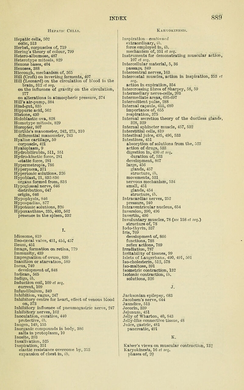 Hepatic Cells. Hepatic cells, 502 colic, 513 Herbst, corpuscles of, 719 Hering's theory of colour, 799 Hetero-albumose, 487 Heterotype mitosis, 829 Hexone bases, 404 Hexoses, 388 Hiccough, mechanism of, 3G5 Hill (Croft) on inverting ferments, 407 Hill (Leonard) on the circulation of blood in the brain, 312 et seq. on the influence of gravity on the circulation, 277 on alterations in atmospheric pressure, 374 Hill's air-pump, 384 Hind-gut, 835 Hippuric acid, 562 Histone, 430 Holoblastic ova, S2S Homotype mitosis, 829 Horopter, 807 Hurthle's manometer, 242, 273, 310 differential manometer, 243 Hyaline cartilage, 50 corpuscle, 421 Hyaloplasm, 9 Hydrobilirubin, 511, 551 Hydro-kinetic force, 281 -static force, 2S1 Hypermetropia, 7S6 Hyperpncea, 371 Hypertonic solutions, 326 Hypoblast, 21, S32-836 organs formed from, 833 Hypoglossal nerve, 646 distribution, 647 origin, 646 Hypophysis, 846 Hypospadias, S77 Hypotonic solutions, 326 Hypoxanthine, 335, 403, 562 presence in the spleen, 332 I. Idiosome, 819 Ileo-caecal valve, 451, 45o, 457 Ileum, 451 Image, formation on retina, 779 Immunity, 439 Impregnation of ovum, S30 Inanition or starvation, 5S9 Incus, 740 development of, 84S Indican, 565 Indigo, ib. Induction coil, 109 et seq. current, 109 Infundibulum, 349 Inhibition, vagus, 247 Inhibitory centre for heart, effect of venous blood on, 373 Inhibitory influence of pneumogastric nerve, 247 Inhibitory nerves, 162 Inoculation, curative, 440 protective, ib. Inogen, 149, 155 Inorganic compounds in body, 3S6 salts in protoplasm, 10 Inosite, 393 Insalivation, 525 Inspiration, 351 elastic resistance overcome by, 353 expansion of chest in, ib, Kabyokinesis. Inspiration—continue d extraordinary, ib. force employed in, ib. mechanism of, 351 et seq. Instruments for demonstrating muscular action, 107 et seq. Intercellular material, 5, 36 passage, 349 Intercentral nerves, 163 Intercostal muscles, action in inspiration, 353 et seq. action in expiration, 354 Intercrossing fibres of Sharpey, 58, 59 Intermediary nerve-cells, 203 Intermediate areas, 695-697 Intermittent pulse, 288 Internal capsule, 655, 6S0 importance of, 655 respiration, 375 Internal secretion theory of the ductless glands, 328, 329 Internal sphincter muscle, 457, 532 Interstitial cells, 819 Intestinal juice, 495, 496, 533 Intestines, 451 absorption of solutions from the, 523 action of drugs, 533 digestion in, 490 et seq. duration of, 533 development, S67 large, 456 glands, 457 structure, ib. movements, 531 nervous mechanism, 534 small, 451 glands, 454 structure, ib. Intracardiac nerves, 252 pressure, 240 Intraventricular nucleus, 654 Inversion, 390, 496 Invertin, 496 Involuntary muscles, 78 (see 15S et seq.) structure of, 78 Iodo-thyrin, 337 Iris, 769 development of, 866 functions, 78S reflex actions, 7S9 Irradiation, 787 Irritability of tissues, 99 Islets of Laugerhans, 490, 491, 501 Iso-cholesterin, 512, 578 Iso-maltose, 391 Isometric contraction, 132 Isotonic contraction, ib. solutions, 326 Jacksonian epilepsy, 683 Jacobsen's nerve, 644 Jaundice, 513 Jecorin, 339 Jejunum, 451 Jelly of Wharton, 40, S43 Jelly-like connective tissue, 4S Juice, gastric, 481 pancreatic, 491 K. Kaiser's views on muscular contraction, 132 Karyokinesis, 16 et seq. phases of, 20.