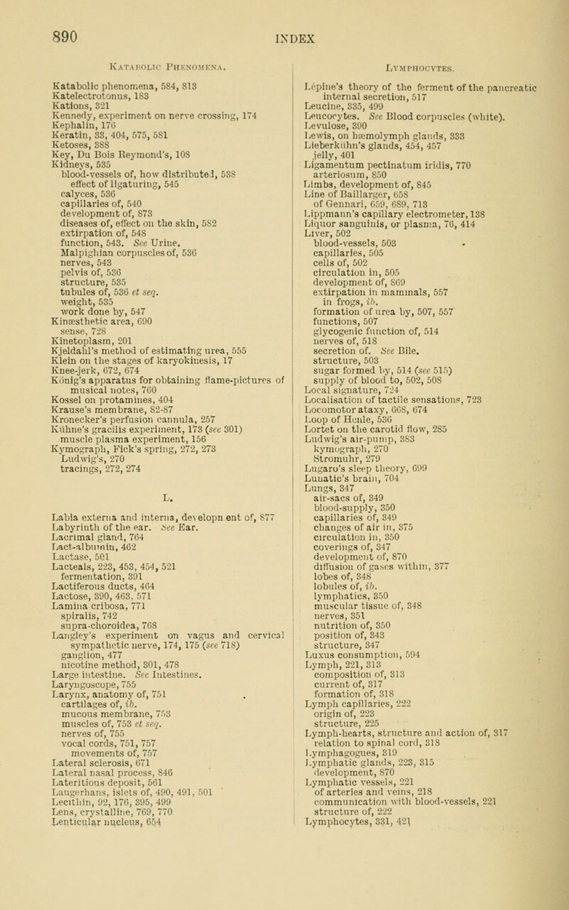 K.\T \l ' 11,11 I'll VI! N \. Katabolic phenomena, 584, 813 Katelectrotonus, 1S3 Kations, 321 Kennedy, experiment on nerve crossing, 174 Kephalin, 17(1 Keratin, 33, 404, 575, 581 Ketoses, 388 Key, Du Bois Reymond's, 108 Kidneys, 535 blood-vessels of, how distribute I effect of ligaturing, 545 calyces, 530 capillaries of, 540 development of, S73 diseases of, effect on the skin, 5S2 extirpation of, 54S function, 543. See Urine. Malpighian corpuscles of, 530 nerves, 543 pelvis of, 530 structure, 535 tubules of, 530 et seq. weight, 535 work done by, 547 Kinresthetic area, 090 sense, 728 Kinetoplasm, 201 Kjeldahl's method of estimating urea, 555 Klein on the stages of karyokinesis, 17 Knee-jerk, 072, 074 Konig's apparatus for obtaining flame-pictures of musical notes, 7G0 Kossel on protamines, 404 Krause's membrane, S2-87 Kronecker's perfusion cannula, 257 Kiihne's gracilis experiment, 173 (see 301) muscle plasma experiment, 150 Kvmograph, Kick's spring, 272, 273 Ludwig's, 270 tracings, 272, 274 Labia externa and interna, de\elopn ent of, S77 Labyrinth of the ear. See Ear. Lacrimal gland, 704 Lact-albumin, 402 Lactase, 501 Lacteals, 223, 453, 454, 521 fermentation, 391 Lactiferous ducts, 404 Lactose, 390, 403. 071 Lamina cribosa, 771 spiralis, 742 supra-choroidea, 7G8 Langley's experiment on vagus and cervical sympathetic nerve, 174, 175 (see 71S) ganglion, 477 nicotine method, 301, 478 Large intestine. Sec Intestines. Laryngoscope, 755 Larynx, anatomy of, 751 cartilages of, ib. mucous membrane, 753 muscles of, 753 et nerves of, 755 vocal cords, 751, 757 movements of, 757 Lateral sclerosis, ii71 Lateral nasal process. S40 Lateritious deposit, 561 Laugerhans, islets of, 490, 491 Lecithin, 92, 170, 395, 499 Lens, crystalline, 709, 770 Lenticular nucleus, Lymphocytes. I.-pine's theory of the ferment of the pancreatic internal secretion, 517 Leucine, 335, 499 Leucocytes. See Blood corpuscles (white). Levulose, 390 Lewis, on luemolymph glands, 333 Lieberkiihn's glands, 454, 457 jelly, 401 Ligamentum pectinatum iridis, 770 arteriosum, 850 Limbs, development of, 845 Line of Baillargcr, 05S of Gennari, 669, 689, 713 Lippmann's capillary electrometer, 138 Liquor sanguinis, or plasma, 70, 414 Liver, 502 blood-vessels, 503 capillaries, 505 ceLls of, 502 circulation in, 505 development of, S09 extirpation in mammals, 557 in frogs, ib. formation of urea by, 507, 557 functions, 507 glycogenic function of, 514 nerves of, 518 secretion of. See Bile. structure, 503 sugar formed by, 514 (see 515) supply of blood to, 502, 50S Local signature, 724 Localisation of tactile sensations, 723 Locomotor ataxy, 0CS, 074 Loop of Henle, 530 Lortet on the carotid flow, 2S5 Ludwig's air-pump, 3S3 kymograph, 270 Stromuhr, 279 Lugaro's sleep tlieorj Lunatic's brain, 704 Lungs, 347 air-sacs of, 349 blood-supply, 350 capillaries of, 349 changes of air in, 375 circulation in, 350 coverings of, 347 development of, 870 diffusion of gases within, 377 lobes of, 348 lobules of, ib. lymphatics, 350 muscular tissue of, 348 nerves, 351 nutrition of, 350 position of, 343 structure, 347 Luxus consumption, 594 Lymph, 221, 313 composition of, 313 current of, 317 formation of, 31S Lymph capillaries, 222 origin of, 223 structure, 225 Lymph-hearts, structure and action of, 317 relation to spinal cord, 318 l.ymphagogues, 319 Lymphatic glands, 223, 315 development, S70 Lymphatic vessels, 221 of arteries and veins, 218 communication with blood-vessels, 221 structure of, 222 Lymphocytes, 331, 421