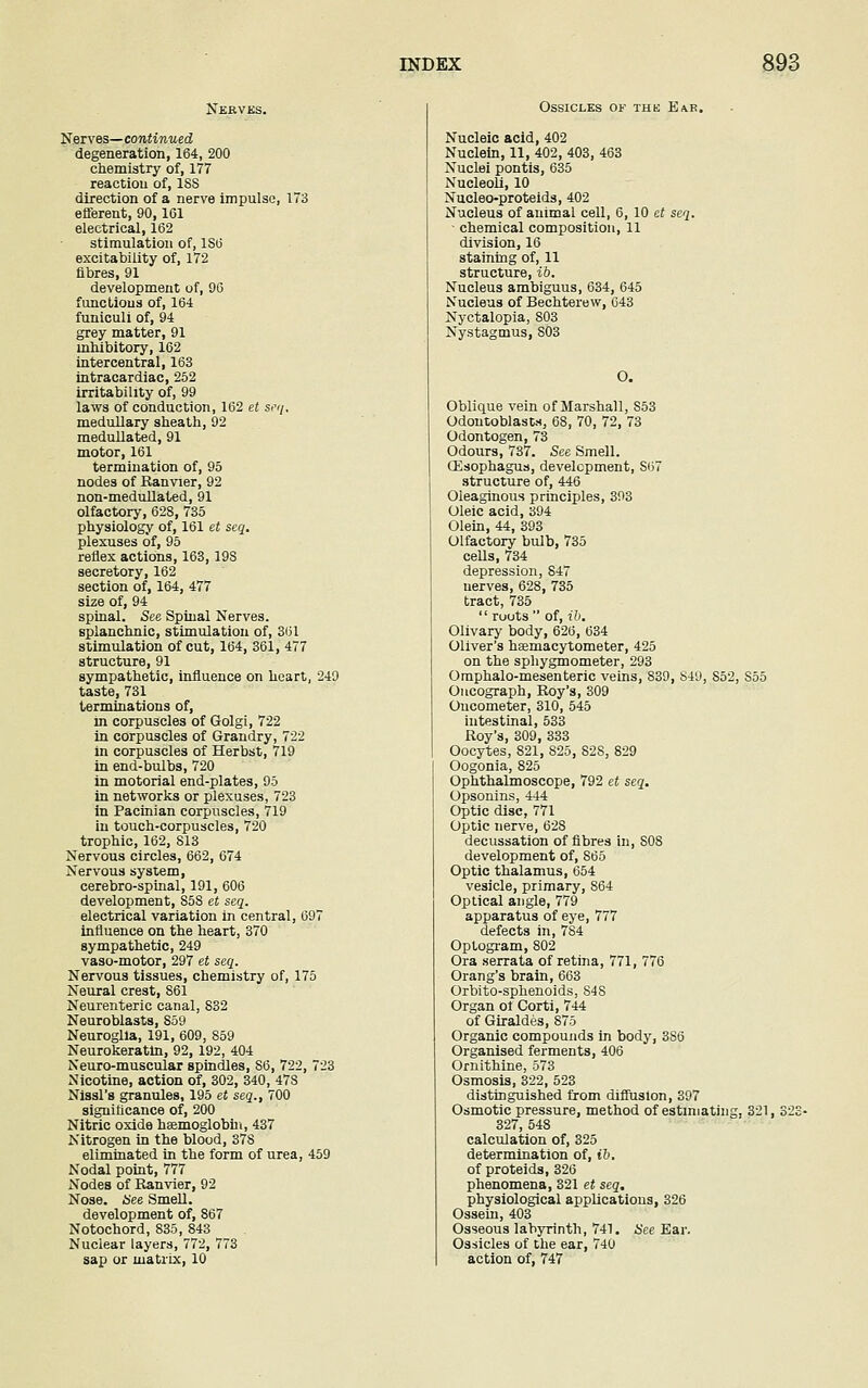 Nerves. Nerves— continued degeneration, 164, 200 chemistry of, 177 reaction of, 1SS direction of a nerve impulse, 173 efferent, 90,161 electrical, 162 stimulation of, 1S6 excitability of, 172 fibres, 91 development of, 96 functions of, 164 funiculi of, 94 grey matter, 91 inhibitory, 162 intercentral, 163 intracardiac, 252 irritability of, 99 laws of conduction, 162 et seq, medullary sheath, 92 medullated, 91 motor, 161 termination of, 95 nodes of Banvier, 92 non-medullated, 91 olfactory, 628, 735 physiology of, 161 et seq. plexuses of, 95 reflex actions, 163,19S secretory, 162 section of, 164, 477 size of, 94 spinal. See Spinal Nerves. splanchnic, stimulation of, 361 stimulation of cut, 164, 361, 477 structure, 91 sympathetic, influence on heart, 249 taste, 731 terminations of, in corpuscles of Golgi, 722 in corpuscles of Grandry, 722 in corpuscles of Herbst, 719 in end-bulbs, 720 in motorial end-plates, 95 in networks or plexuses, 723 in Pacinian corpuscles, 719 in touch-corpuscles, 720 trophic, 162, 813 Nervous circles, 662, 674 Nervous system, cerebro-spinal, 191, 606 development, S58 et seq. electrical variation in central, 697 influence on the heart, 370 sympathetic, 249 vaso-motor, 297 et seq. Nervous tissues, chemistry of, 175 Neural crest, 861 Neurenteric canal, 832 Neuroblasts, 859 Neuroglia, 191, 609, 859 Neurokeratin, 92, 192, 404 Neuro-muscular spindles, S6, 722, 723 Nicotine, action of, 302, 340, 47S Nissl's granules, 195 et seq., 700 significance of, 200 Nitric oxide haemoglobin, 437 Nitrogen in the blood, 37S eliminated in the form of urea, 459 Nodal point, 777 Nodes of Ranvier, 92 Nose. See Smell. development of, 867 Notochord, 835, 843 Nuclear layers, 772, 773 sap or matrix, 10 Ossicles of the Ear. Nucleic acid, 402 Nuclein, 11, 402, 403, 463 Nuclei pontis, 635 Nucleoli, 10 Nucleo-proteids, 402 Nucleus of animal cell, 6, 10 et seq. chemical composition, 11 division, 16 staining of, 11 structure, ib. Nucleus ambiguus, 634, 645 Nucleus of Bechterew, 643 Nyctalopia, 803 Nystagmus, 803 O. Oblique vein of Marshall, S53 Odontoblasts, 6S, 70, 72, 73 Odontogen, 73 Odours, 737. See Smell. (Esophagus, development, S67 structure of, 446 Oleaginous principles, 393 Oleic acid, 394 Olein, 44, 393 Olfactory bulb, 735 cells, 734 depression, 847 nerves, 628, 735 tract, 735  ruots  of, ib. Olivary body, 626, 634 Oliver's hsemacytometer, 425 on the sphygmometer, 293 Omphalo-mesenteric veins, 839, 849, S52, S55 Oncograph, Roy's, 309 Oncometer, 310, 545 intestinal, 533 Roy's, 309, 333 Oocytes, 821, S25, 82S, 829 Oogonia, 825 Ophthalmoscope, 792 et seq. Opsonins, 444 Optic disc, 771 Optic nerve, 628 decussation of fibres in, 808 development of, 865 Optic thalamus, 654 vesicle, primary, 864 Optical angle, 779 apparatus of eye, 777 defects in, 784 Optogram, 802 Ora serrata of retina, 771, 776 Orang's brain, 663 Orbito-sphenoids, 848 Organ of Corti, 744 of Giraldes, 875 Organic compounds in body, 386 Organised ferments, 406 Ornithine, 573 Osmosis, 322, 523 distinguished from diffusion, 397 Osmotic pressure, method of estimating, 321, 322 327, 548 calculation of, 325 determination of, ib. of proteids, 326 phenomena, 321 et seq. physiological applications, 326 Ossein, 403 Osseous labyrinth, 741. See Ear. Ossicles of the ear, 740 action of, 747