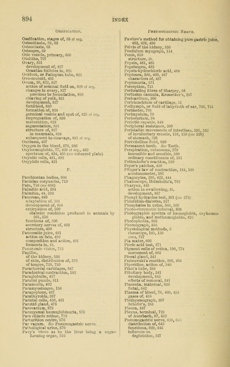 Ossification'. Ossification, stages of, 59 et seq. Osteoblasts, 59, 63 Osteoclasts, 03 Osteogen, 59 Otic vesicle, primary, S66 Otoliths, 707 Ovary, 821 development of, S27 Graafian follicles in, 821 Oviduct, or Fallopian tube, 825 Ovo-mucoid, 401 Ovum, 20, 822, 827 action of seminal fluid on, S2S ct seq. changes in ovary, 827 previous to fecundation, 82S cleaving of yolk, 831 development, 827 fertilised, 830 formation of, 824 germinal vesicle and spot of, S25 ct seq. impregnation of, S30 maturation, B28 segmentation, S31 structure of, 827 in mammals, 824 subsequent to cleavage, 831 11 si ,. Oxidases, 407 Oxygen in the blood, 378, 3S6 Oxyhemoglobin, 77, 429 ct seq., 432 spectrum of, 434, 435 (sec coloured plate) Oxyntic cells, 4S1, 482 Oxyphile cells, 421 P. Pacchionian bodies, 600 Pacinian corpuscles, 719 Pain, 710 (see 60S) Palmitic acid, 394 Palmitin, 44, 393 Pancreas, 490 adaptation of, 501 deveiopmeut of, SOS extirpation of, 500 diabetic condition produced in animals by 501, 510 functions of, 500 secretory nerves of, 493 structure, 490 Pancreatic juice, 491 action on fats, 492 composition and action, 491 ferments in, ib. Panoramic vision, 713 Papillae, of the kidney, 536 of skin, distribution of, 576 of tongue, 729, 730 Parachordal cartilages, 847 Paradoxical contraction, 182 Paraglobulin, 417 Parallel puzzle, 811 Paramucin, 402 Paramyosinogen, 156 Parapeptone, 487 Parathyroids, 337 Parietal cells, 450, 4S1 Parotid gland, 478 Parovarium, 873 Paroxysmal hemoglobinuria, 573 Pars ciliaris retime, 770 Parturition centre, 076 Par vagum. Sec Pneumogastric nerve. Pathological urine, 570 Pavy's views as to the liver being a sugar- forming organ, 510 Pneumogastric N'ekve. Pawlow's method for obtaining pure gastric juice, 482, 493, 490 Pelvis of the kidney, 536 Pendulum myograph, 114 Penis, 819 structure, ib. Pepsin, 481, 485 Pepsinogen, 4S2 Pepsin-hydrochloric acid, 484 Peptones, 396, 400, 4S7 characters of, 4S7 Peptonuria, 571 Perception, 715 Perforating fibres of Sharpey, 58 Perfusion cannula, Kronecker's, 257 Pericardium, 206 Perichondrium of cartilage, 51 Perilymph, or Said of labyrinth of car, 706, 741 Perimeter, 795 Perimysium, 79 Perineurium, 94 Periotic capsule, 848 Peripheral resistance, 260 Peristaltic movements of intestines, 531, 532 of involuntary muscle, 15S, 159 (see 52S) of stomach, 528 Perivitelline fluid, S30 Permanent teeth. See Teeth. Perspiration, cutaneous, 579 insensible and sensible, 5S0 ordinary constituents of, 5S1 Pettenkofer's reaction, 510 Peyer's patches, 456 Pfliiger's law of contraction, 1S4,1S9 at-rotonometer, 3S1 Phagocytes, 295, 422, 444 Phakoscope, Helmholtz's, 7S2 Pharynx, 445 action in swallowing, ib. development, 867 Pheuyl hydrazine test, 391 (see 572 Phloridzin-diabetes, 517 Phosphates in urine, 500, 569 Photo-chromatic interval, 803 Photographic spectra of haemoglobin, oxyhemo- globin, and methoemoglobin, 435 Photophobia, 803 Phrenograph, 350 Physiological methods, 3 rheoscope, 145,159 zero, 727 Pia mater, GOO Picric acid test, 571 Pigment cells of retina, 100, 774 movement of, 803 Pineal gland, 341 Piotrowski's reaction, 39S, 404 Piperidine, action of, 340 Pitot's tube, 283 Pituitary body, 341 development, 843 effects of removal, 341 Placenta, maternal, S39 foetal, S42 Plasma of blood, 70, 409, 414 gases of, 410 Plethysmograph, 307 Schiifer's, 25S Pleura, 347 Plexus, terminal, 723 of Auerbach, 97, 452 Pneumogastric nerve, 020, 613 distribution of, 645 functions, 629, 645 influence on deglutition, 527