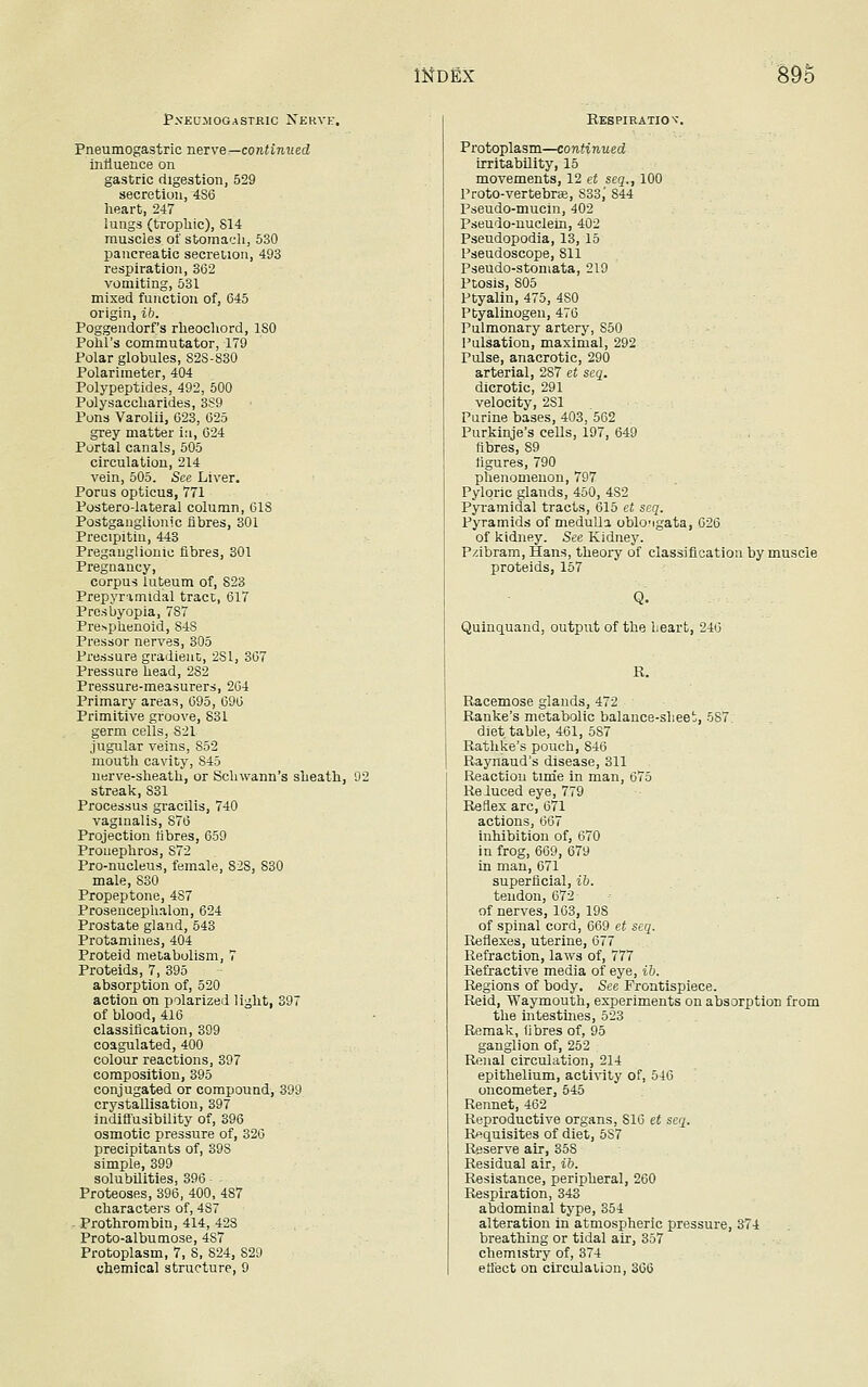 Pxeujiogastjeuc Nerve. Pneumogastric nerve— continued influence on gastric digestion, 529 secretion, 4S6 heart, 247 lungs (trophic), 814 muscles of stomach, 530 pancreatic secretion, 493 respiration, 362 vomiting, 531 mixed function of, 645 origin, ib. Poggendorf's rheochord, ISO Polil's commutator, 179 Polar globules, S2S-830 Polariraeter, 404 Polypeptides, 492, 500 Polysaccharides, 3S9 Pons Varolii, 623, 625 grey matter in, 624 Portal canals, 505 circulation, 214 vein, 505. See Liver. Porus opticus, 771 Postero-lateral column, 618 Postganglionic fibres, 301 Precipitin, 443 Preganglionic fibres, 301 Pregnancy, corpus luteum of, 823 Prepynmidal tract, 617 Presbyopia, 787 Presphenoid, 84S Pressor nerves, 305 Pressure gradient, 2S1, 367 Pressure head, 2S2 Pressure-measurers, 264 Primary areas, 695, 696 Primitive groove, 831 germ cells, S21 jugular veins, 852 mouth cavity, 845 nerve-sheath, or Schwann's sheath, 92 streak, S31 Processus gracilis, 740 vaginalis, 876 Projection fibres, 659 Pronephros, S72 Pro-nucleus, female, 828, 830 male, 830 Propeptone, 4S7 Prosencephalon, 624 Prostate gland, 543 Protamines, 404 Proteid metabolism, 7 Proteids, 7, 395 absorption of, 520 action on polarized light, 397 of blood, 416 classification, 399 coagulated, 400 colour reactions, 397 composition, 395 conjugated or compound, 399 crystallisation, 397 indiffusibility of, 396 osmotic pressure of, 326 precipitants of, 39S simple, 399 solubilities, 396 - - Proteoses, 396, 400, 487 characters of, 4S7 Prothrombin, 414, 428 Proto-albumose, 487 Protoplasm, 7, 8, 824, 829 chemical structure, 9 Respiration-. Protoplasm—continued irritability, 15 movements, 12 et scq., 100 Prato-vertebras, 833,' 844 Pseudo-mucin, 402 Pseudo-nuclein, 402 Pseudopodia, 13, 15 Fseudoscope, 811 Pseudo-stomata, 219 Ptosis, 805 Ptyalin, 475, 4S0 Ptyalinogen, 476 Pulmonary artery, S50 Pulsation, maximal, 292 Pulse, anacrotic, 290 arterial, 287 et seq. dicrotic, 291 velocity, 2S1 Purine bases, 403, 562 Purkinje's cells, 197, 649 fibres, S9 figures, 790 phenomenon, 797 Pyloric glands, 450, 4S2 Pyramidal tracts, 615 et seq. Pyramids of medulla obloMgata, 626 of kidney. See Kidney. P/.ibram, Hans, theory of classification by muscle proteids, 157 Quinquand, output of the heart, 246 R. Racemose glands, 472 Ranke's metabolic balance-sheet, 587. diet table, 461, 5S7 Rathke's pouch, 846 Raynaud's disease, 311 Reaction time in man, 675 Reluced eye, 779 Reflex arc, 671 actions, 667 inhibition of, 670 in frog, 669, 679 in man, 671 superficial, ib. tendon, 672 of nerves, 163, 198 of spinal cord, 669 et seq. Reflexes, uterine, 677 Refraction, laws of, 777 Refractive media of eye, ib. Regions of body. See Frontispiece. Reid, Waymouth, experiments on absorption from the intestines, 523 Remak, fibres of, 95 ganglion of, 252 Renal circulation, 214 epithelium, activity of, 546 oncometer, 545 Rennet, 462 Reproductive organs, S16 et scq. Requisites of diet, 5S7 Reserve air, 358 Residual air, ib. Resistance, peripheral, 260 Respiration, 343 abdominal type, 354 alteration in atmospheric pressure, 374 breathing or tidal air, 357 chemistry of, 374 effect on circulation, 366