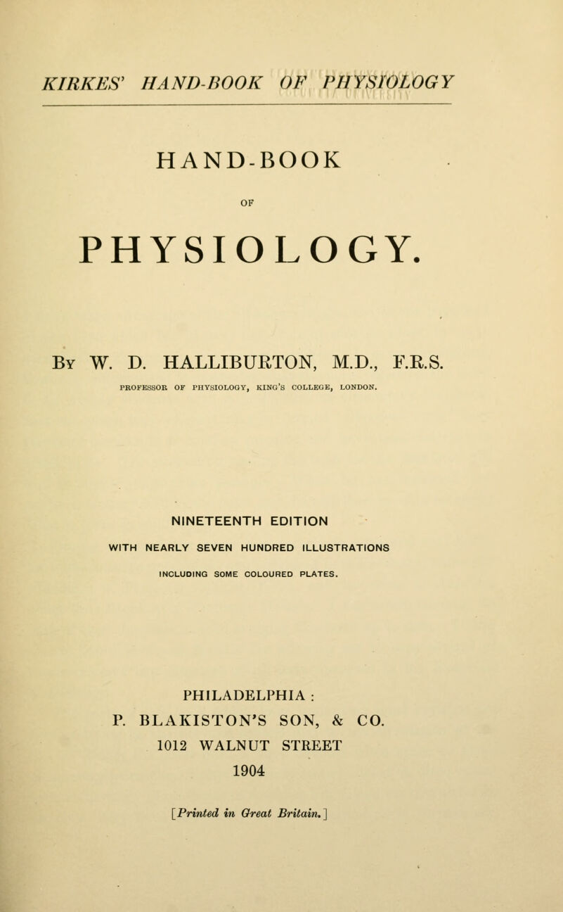 HAND-BOOK OF PHYSIOLOGY. By W. D. HALLIBURTON, M.D., F.R.S. PROFESSOR OF PHYSIOLOGY, KING'S COLLEGE. LONDON. NINETEENTH EDITION WITH NEARLY SEVEN HUNDRED ILLUSTRATIONS INCLUDING SOME COLOURED PLATES. PHILADELPHIA : P. BLAKISTON'S SON, & CO. 1012 WALNUT STREET 1904 [Printed in Great Britain.^