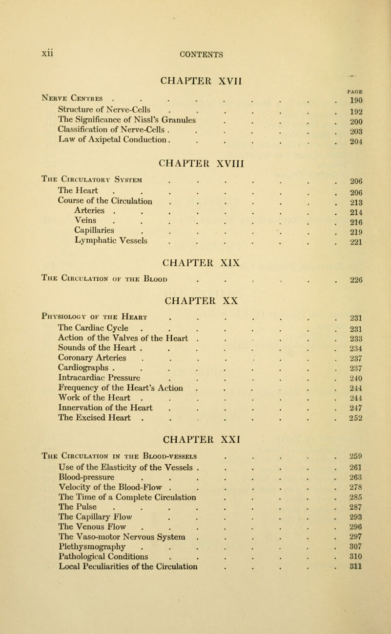 CHAPTER XVII Nerve Centres . Structure of Nerve-Cells The Significance of Nissl's Granules Classification of Nerve-Cells . Law of Axipetal Conduction . CHAPTER XVIII The Circulatory System The Heart Course of the Circulation Arteries . Veins Capillaries Lymphatic Vessels CHAPTER XIX The Circulation of the Blood CHAPTER XX Physiology of the Heart The Cardiac Cycle Action of the Valves of the Heart Sounds of the Heart . Coronary Arteries Cardiographs . Intracardiac Pressure Frequency of the Heart's Action Work of the Heart Innervation of the Heart The Excised Heart . CHAPTER XXI The Circulation in the Blood-vessels Use of the Elasticity of the Vessels Blood-pressure Velocity of the Blood-Flow . The Time of a Complete Circulation The Pulse The Capillary Flow The Venous Flow The Vaso-motor Nervous System Plethysmography Pathological Conditions Local Peculiarities of the Circulation