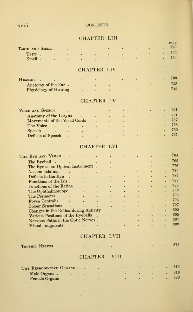 CHAPTER LIII Taste and Smell Taste . Smell . PAGE 729 729 734 CHAPTER LIV Hearing . Anatomy of the Ear . Physiology of Hearing CHAPTER LV Voice and Speech Anatomy of the Larynx Movements of the Vocal Cords The Voice Speech Defects of Speech CHAPTER LVI The Eye and Vision The Eyeball .... The Eye as an Optical Instrument . Accommodation Defects in the Eye . Functions of the Iris . Functions of the Retina The Ophthalmoscope The Perimeter Fovea Centralis Colour Sensations Changes in the Retina during Activity Various Positions of the Eyeballs . Nervous Paths in the Optic Nerves . Visual Judgments CHAPTER LVII Trophic Nerves 738 738 745 751 751 757 758 760 761 764 765 776 780 784 788 789 792 795 796 797 802 805 807 809 813 CHAPTER LVIII The Reproductive Organs Male Organs . Female Organs 816 816 820