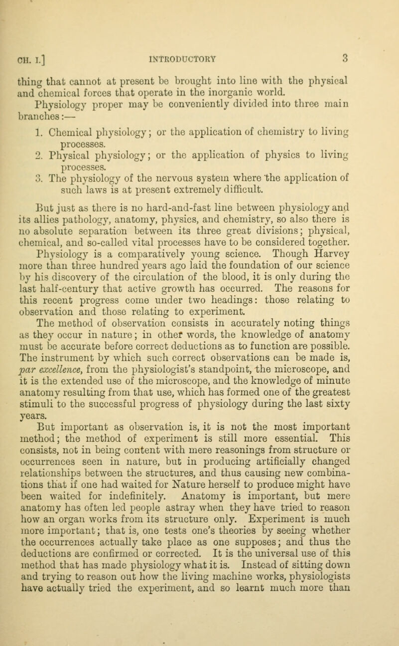 thing that cannot at present be brought into line with the physical and chemical forces that operate in the inorganic world. Physiology proper may be conveniently divided into three main branches:— 1. Chemical physiology; or the application of chemistry to living processes. 2. Physical physiology; or the application of physics to living processes. .>. The physiology of the nervous system where 'the application of such laws is at present extremely difficult. But just as there is no hard-and-fast line between physiology and its allies pathology, anatomy, physics, and chemistry, so also there is no absolute separation between its three great divisions; physical, chemical, and so-called vital processes have to be considered together. Physiology is a comparatively young science. Though Harvey more than three hundred years ago laid the foundation of our science by his discovery of the circulation of the blood, it is only during the last half-century that active growth has occurred. The reasons for this recent progress come under two headings: those relating to observation and those relating to experiment. The method of observation consists in accurately noting things as they occur in nature; in other words, the knowledge of anatomy must be accurate before correct deductions as to function are possible. The instrument by which such correct observations can be made is, par excellence, from the physiologist's standpoint, the microscope, and it is the extended use of the microscope, and the knowledge of minute anatomy resulting from that use, which has formed one of the greatest stimuli to the successful progress of physiology during the last sixty years. But important as observation is, it is not the most important method; the method of experiment is still more essential. This consists, not in being content with mere reasonings from structure or occurrences seen in nature, but in producing artificially changed relationships between the structures, and thus causing new combina- tions that if one had waited for Nature herself to produce might have been waited for indefinitely. Anatomy is important, but mere anatomy has often led people astray when they have tried to reason how an organ works from its structure only. Experiment is much more important; that is, one tests one's theories by seeing whether the occurrences actually take place as one supposes; and thus the deductions are confirmed or corrected. It is the universal use of this method that has made physiology what it is. Instead of sitting down and trying to reason out how the living machine works, physiologists have actually tried the experiment, and so learnt much more than