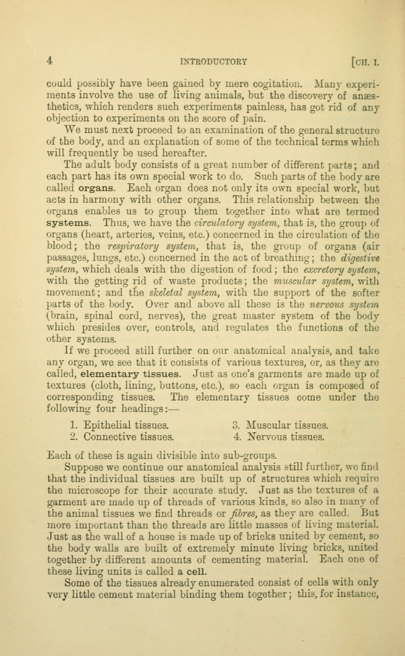 could possibly have been gained by mere cogitation. Many experi- ments involve the use of living animals, but the discovery of anaes- thetics, which renders such experiments painless, has got rid of any objection to experiments on the score of pain. We must next proceed to an examination of the general structure of the body, and an explanation of some of the technical terms which will frequently be used hereafter. The adult body consists of a great number of different parts; and each part has its own special work to do. Such parts of the body are called organs. Each organ does not only its own special work, but acta in harmony with other organs. This relationship between the organs enables us to group them together into what are termed systems. Thus, we have the circulatory system, that is, the group of organs (heart, arteries, veins, etc.) concerned in the circulation of the blood; the respiratory system, that is, the group of organs (air passages, lungs, etc.) concerned in the act of breathing; the digestive system, which deals with the digestion of food; the excretory system, with the getting rid of waste products; the muscular system, with movement; and tne skeletal system, with the support of the softer parts of the body. Over and above all these is the nervous system (brain, spinal cord, nerves), the great master system of the body which presides over, controls, and regulates the functions of the other systems. If we proceed still further on our anatomical analysis, and take any organ, we see that it consists of various textures, or, as they are called, elementary tissues. Just as one's garments are made up of textures (cloth, lining, buttons, etc.), so each organ is composed of corresponding tissues. The elementary tissues come under the following four headings:— 1. Epithelial tissues. 3. Muscular tissues. 2. Connective tissues. 4. Nervous tissues. Each of these is again divisible into sub-groups. Suppose we continue our anatomical analysis still further, we find that the individual tissues are built up of structures which require the microscope for their accurate study. Just as the textures of a garment are made up of threads of various kinds, so also in many of the animal tissues we find threads or fibres, as they are called. But more important than the threads are little masses of living material. Just as the wall of a house is made up of bricks united by cement, so the body walls are built of extremely minute living bricks, united together by different amounts of cementing material. Each one of these living units is called a cell. Some of the tissues already enumerated consist of cells with only very little cement material binding them together; this, for instance,