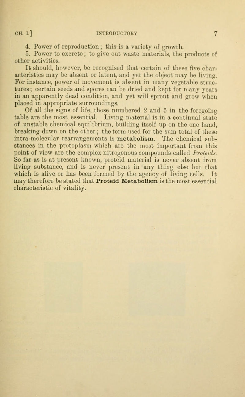 4. Power of reproduction; this is a variety of growth. 5. Power to excrete; to give out waste materials, the products of other activities. It should, however, be recognised that certain of these five char- acteristics may be absent or latent, and yet the object may be living. For instance, power of movement is absent in many vegetable struc- tures; certain seeds and spores can be dried and kept for many years in an apparently dead condition, and yet will sprout and grow when placed in appropriate surroundings. Of all the signs of life, those numbered 2 and 5 in the foregoing table are the most essential. Living material is in a continual state of unstable chemical equilibrium, building itself up on the one hand, breaking down on the other; the term used for the sum total of these intra-molecular rearrangements is metabolism. The chemical sub- stances in the protoplasm which are the most important from this point of view are the complex nitrogenous compounds called Proteids. So far as is at present known, proteid material is never absent from living substance, and is never present in any thing else but that which is alive or has been formed by the agency of living cells. It may therefore be stated that Proteid Metabolism is the most essential characteristic of vitality.