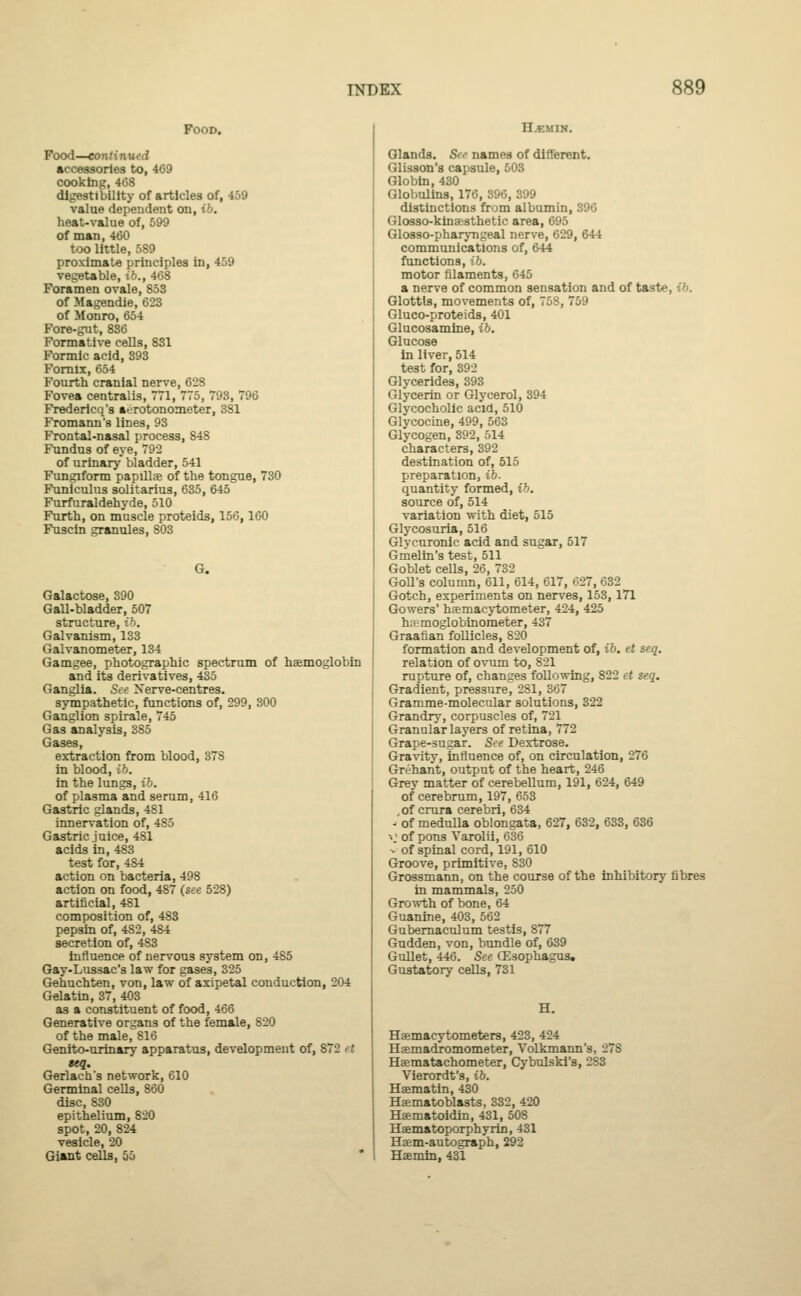 Food. Food—continued accessories to, 469 cooking, 468 digestibility of articles of, 459 value dependent on, ib. heat-value of, 599 of man, 460 too little, 589 proximate principles in, 459 vegetable, ib., 468 Foramen ovale, 853 of Magendie, 623 of Monro, 654 Fore-gut, 836 Formative cells, 831 Formic acid, 393 Fornix, 654 Fourth cranial nerve, 628 Fovea centralis, 1, 775, 793, 796 Fredericq's aerotonometer, 3S1 Fromann's lines, 93 Frontal-nasal process, 84S Fundus of eye, 792 of urinary bladder, 541 Fungiform papillae of the tongue, 730 Funiculus solitarius, 635, 645 Furfuraldehyde, 510 Furth, on muscle proteids, 156,160 Fuscin granules, 803 G. Galactose, 390 Gall-bladder, 507 structure, ib. Galvanism, 133 Galvanometer, 134 Gamgee, photographic spectrum of haemoglobin and its derivatives, 435 Ganglia. See Nerve-centres. sympathetic, functions of, 299, 300 Ganglion spirale, 745 Gas analysis, 385 Gases, extraction from blood, 378 in blood, ib. in the lungs, ib. of plasma and serum, 416 Gastric glands, 481 innervation of, 485 Gastric juice, 481 acids in, 483 test for, 484 action on bacteria, 498 action on food, 487 (see 528) artificial, 481 composition of, 4S3 pepsin of, 4S2, 484 secretion of, 483 influence of nervous system on, 485 Gay-Lussac's law for gases, 325 Gehuchten, von, law of axipetal conduction, 204 Gelatin, 37, 403 as a constituent of food, 466 Generative organs of the female, 820 of the male, 816 Genito-urinary apparatus, development of, 872 et seq. Gerlach's network, 610 Germinal cells, 860 disc, 830 epithelium, 820 spot, 20, 824 vesicle, 20 Giant cells, 55 H.EM IN. Glands. So- names of different. Glisson's capsule, 503 Globin, 430 Globulins, 176, 396, 399 distinctions from albumin, 396 Glosso-kinaesthetic area, 695 Glosso-pharyngeal nerve, 629, 644 communications of, 644 functions, ib. motor filaments, 645 a nerve of common sensation and of taste, {6. Glottis, movements of, 758, 759 Gluco-proteids, 401 Glucosamine, ib. Glucose in liver, 514 test for, 392 Glycerides, 393 Glycerin or Glycerol, 394 Glycocholic acid, 510 Glycocine, 499, 563 Glycogen, 392, 514 characters, 392 destination of, 515 preparation, ib. quantity formed, ib. source of, 514 variation with diet, 515 Glycosuria, 516 Glycuronic acid and sugar, 517 Gmelin's test, 511 Goblet cells, 26, 732 GoU's column, 611, 614, 617, 627, 632 Gotch, experiments on nerves, 153, 171 Gowers' haemacytometer, 424, 425 ha?moglobinometer, 437 Graafian follicles, 820 formation and development of, ib. et seq. relation of ovum to, S21 rupture of, changes following, 822 ct seq. Gradient, pressure, 281, 367 Gramme-molecular solutions, 322 Grandry, corpuscles of, 721 Granular layers of retina, 772 Grape-sugar. See Dextrose. Gravity, influence of, on circulation, 276 Grehant, output of the heart, 246 Grey matter of cerebellum, 191, 624, 649 of cerebrum, 197, 653 , of crura cerebri, 634 - of medulla oblongata, 627, 632, 633, 636 »j of pons Varolii, 636 v of spinal cord, 191, 610 Groove, primitive, 830 Grossmann, on the course of the inhibitory fibres in mammals, 250 Growth of bone, 64 Guanine, 403, 562 Gubernaculum testis, 877 Gudden, von, bundle of, 639 Gullet, 446. See (Esophagus. Gustatory cells, 731 Hemacytometers, 423, 424 Haemadromometer, Volkmann's, 27S Haematachometer, Cybulski's, -'S3 Vierordt's, ib. Haematin, 430 Haematoblasts, 332, 420 Haematoidin, 431, 50S Haematoporphyrin, 431 Haem-autograph, 292 Haemin, 431