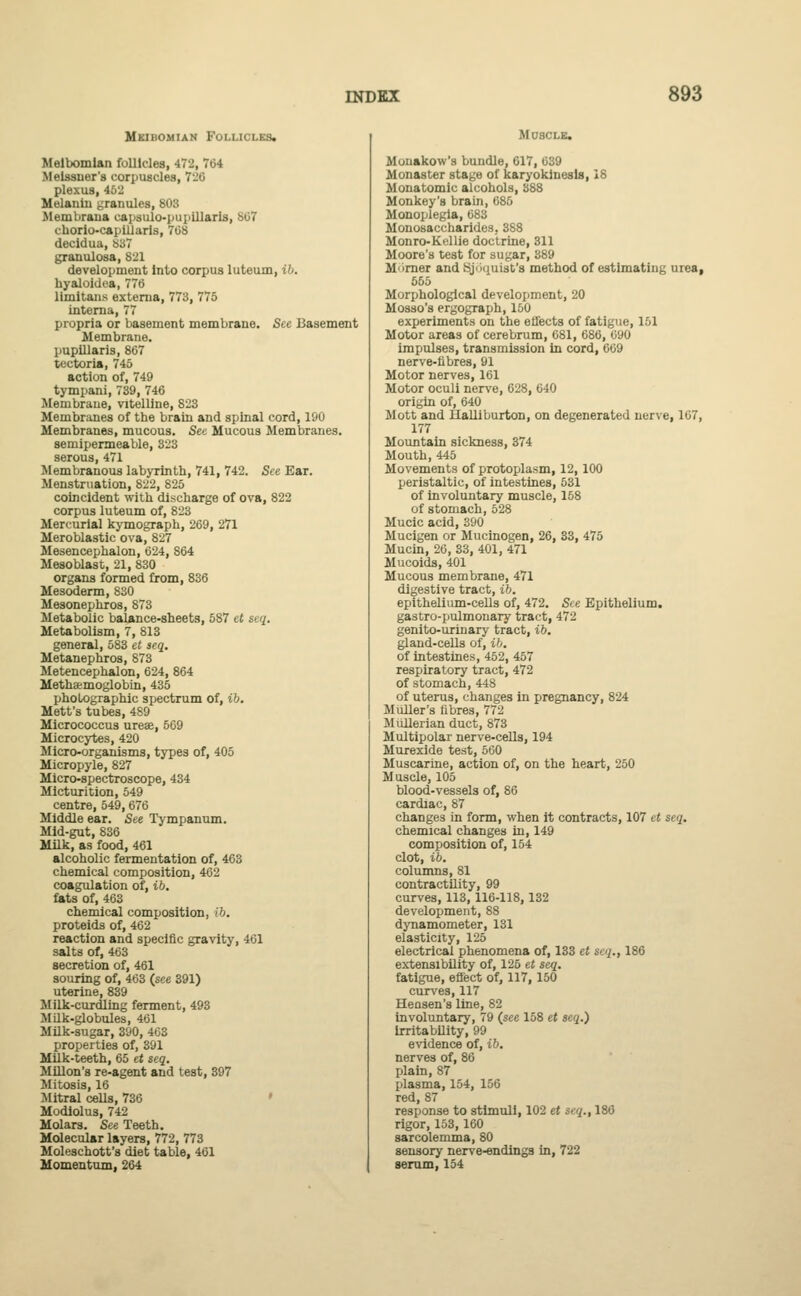 Meibomian Follicles. Meibomian follicles, 472, 704 Melssuer's corpuscles, 726 plexus, 463 Melanin granules, 803 Membrana capsulo-pupillaris, 867 chorio-capilJaris, 708 decidua, So7 granulosa, 821 development into corpus luteum, ib. hyaloidea, 776 limitans externa, 773, 775 interna, 77 propria or basement membrane. See Basement Membrane. pupillaris, 867 tectoria, 745 action of, 749 tympani, 739, 746 Membrane, vitelline, 823 Membranes of the brain and spinal cord, 190 Membranes, mucous. See Mucous Membranes. semipermeable, 323 serous, 471 Membranous labyrinth, 741, 742. See Ear. Menstruation, 822, 825 coincident with discharge of ova, 822 corpus luteum of, 823 Mercurial kymograph, 269, 271 Meroblastic ova, 827 Mesencephalon, 624, 864 Mesoblast, 21, 830 organs formed from, 836 Mesoderm, 830 Mesonephros, 873 Metabolic balance-sheets, 587 ct seq. Metabolism, 7, 813 general, 583 et seq. Metanephros, 873 Metencephalon, 624, 864 Methaemoglobin, 435 photographic spectrum of, ib. Mett's tubes, 489 Micrococcus urese, 569 Microcytes, 420 Micro-organisms, types of, 405 Micropyle, 827 Micro-spectroscope, 434 Micturition, 549 centre, 549,676 Middle ear. See Tympanum. Mid-gut, 836 Milk, as food, 461 alcoholic fermentation of, 463 chemical composition, 462 coagulation of, ib. fats of, 463 chemical composition, ib. proteids of, 462 reaction and specific gravity, 461 salts of, 463 secretion of, 461 souring of, 463 (see 391) uterine, 839 Milk-curdling ferment, 493 Milk-globules, 461 Milk-sugar, 390, 463 properties of, 391 Milk-teeth, 65 et seq. Millon'8 re-agent and test, 397 Mitosis, 16 Mitral cells, 736 Modiolus, 742 Molars. See Teeth. Molecular layers, 772, 773 Moleschott's diet table, 461 Momentum, 264 Muscle. Mouakow's bundle, 617, 639 Monaster stage of karyokinesls, 18 Monatomic alcohols, 388 Monkey's brain, 685 Monoplegia, 683 Monosaccharides, 388 Monro-Kellie doctrine, 311 Moore's test for sugar, 389 M'irner and Sj'iijuist's method of estimating urea, 555 Morphological development, 20 Mosso's ergograph, 150 experiments on the effects of fatigue, 161 Motor areas of cerebrum, 681, 686, 090 impulses, transmission in cord, 669 nerve-fibres, 91 Motor nerves, 161 Motor oculi nerve, 628, 640 origin of, 640 Mott and Halliburton, on degenerated nerve, 107, 177 Mountain sickness, 374 Mouth, 445 Movements of protoplasm, 12,100 peristaltic, of intestines, 531 of involuntary muscle, 158 of stomach, 528 Mucic acid, 390 Mucigen or Mucinogen, 26, 33, 475 Mucin, 20, 33, 401, 471 Mucoids, 401 Mucous membrane, 471 digestive tract, ib. epithelium-cells of, 472. See Epithelium. gastro-pulmonary tract, 472 genito-urinary tract, ib. gland-cells of, ib. of intestines, 452, 457 respiratory tract, 472 of stomach, 448 of uterus, changes in pregnancy, 824 Muller's fibres, 772 Mullerian duct, 873 Multipolar nerve-cells, 194 Murexide test, 560 Muscarine, action of, on the heart, 250 Muscle, 105 blood-vessels of, 86 cardiac, 87 changes in form, when it contracts, 107 et seq. chemical changes in, 149 composition of, 154 clot, ib. columns, 81 contractility, 99 curves, 113, 116-118, 132 development, 88 dynamometer, 131 elasticity, 125 electrical phenomena of, 133 et seq., 186 extensibility of, 125 et seq. fatigue, effect of, 117, 150 curves, 117 Hensen's line, 82 involuntary, 79 (see 158 et seq.) irritability, 99 evidence of, ib. nerves of, 86 plain, 87 plasma, 154, 156 red, 87 response to stimuli, 102 et seq., 186 rigor, 153,160 sarcolemma, 80 sensory nerve-endings in, 722 serum, 154
