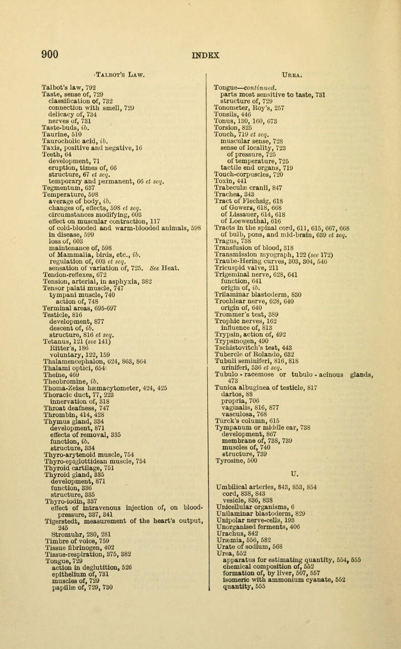 •Talbot's Law. Talbot's law, 792 Taste, sense of, 729 classification of, 732 connection with smell, 729 delicacy of, 734 nerves of, 731 Taste-buds, ib. Taurine, 510 Taurocholic acid, ib. Taxis, positive and negative, 16 Teeth, 64 development, 71 eruption, times of, 66 structure, 67 et seq. temporary and permanent, 66 et seq. Tegmentum, 637 Temperature, 598 average of body, ib. changes of, eflects, 598 et seq. circumstances modifying, 603 effect on muscular contraction, 117 of cold-blooded and warm-blooded animals, 598 in disease, 599 loss of, 603 maintenance of, 598 of Mammalia, birds, etc., ib. regulation of, 603 et seq. sensation of variation of, 725. See Heat. Tendon-reflexes, 672 Tension, arterial, in asphyxia, 382 Tensor palati muscle, 747 tympani muscle, 740 action of, 748 Terminal areas, 695-697 Testicle, 816 development, 877 descent of, ib. structure, 816 et seq. Tetanus, 121 (see 141) Bitter's, 186 voluntary, 122,159 Thalamencephalon, 624, 863, 864 Thalami optici, 6541 Theine, 469 Theobromine, ib. Thoma-Zeiss hemacytometer, 424, 425 Thoracic duct, 77, 223 innervation of, 318 Throat deafness, 747 Thrombin, 414, 428 Thymus gland, 334 development, 871 effects of removal, 335 function, ib. structure, 334 Thyro-arytenoid muscle, 754 Thyro-epiglottidean muscle, 754 Thyroid cartilage, 751 Thyroid gland, 335 development, 871 function, 336 structure, 335 Thyro-iodin, 337 effect of intravenous injection of, on blood- pressure, 337, 841 Tigerstedt, measurement of the heart's output, 245 Stromuhr, 280, 281 Timbre of voice, 759 Tissue fibrinogen, 402 Tissue-respiration, 375, 382 Tongue, 729 action in deglutition, 526 epithelium of, 731 muscles of, 729 papillae of, 729, 730 Urea. Tongue—continued. parts most sensitive to taste, 731 structure of, 729 Tonometer, Roy's, 257 Tonsils, 446 Tonus, 130, 160, 673 Torsion, 825 Touch, 719 et seq. muscular sense, 728 sense of locality, 723 of pressure, 725 of temperature, 725 tactile end organs, 719 Touch-corpuscles, 720 Toxin, 441 Trabecules cranii, 847 Trachea, 343 Tract of Flechsig, 618 of Gowerg, 618, 668 of Lissauer, 614, 618 of Loewenthal, 616 Tracts in the spinal cord, 611, 615, 667, 668 of bulb, pons, and mid-brain, 639 et seq. Tragus, 738 Transfusion of blood, 318 Transmission myograph, 122 (see 172) Traube-Hering curves, 303, 304, 546 Tricuspid valve, 211 Trigeminal nerve, 628, 641 function, 641 origin of, ib. Trilaminar blastoderm, 830 Trochlear nerve, 628, 640 origin of, 640 Trommer's test, 389 Trophic nerves, 162 influence of, 813 Trypsin, action of, 492 Trypsinogen, 490 Tschistovitch's test, 443 Tubercle of Rolando, 632 Tubuli seminiferi, 816,818 uriniferi, 536 et seq. Tubulo • racemose or tubulo - acinous glands, 473 Tunica albugiuea of testicle, 817 dartos, 88 propria, 706 vaginalis, 816, 877 vasculosa, 768 Turck's column, 615 Tympanum or middle ear, 738 development, 867 membrane of, 738, 739 muscles of, 740 structure, 739 Tyrosine, 500 U. Umbilical arteries, 843, 853, 854 cord, 838, 843 vesicle, 836, 838 Unicellular organisms, 6 Unilaminar blastoderm, 829 Unipolar nerve-cells, 193 Unorganised ferments, 406 Urachus, 842 Ursmia, 556, 582 Urate of sodium, 568 Urea, 652 apparatus for estimating quantity, 554, 655 chemical composition of, 552 formation of, by liver, 507, 557 isomeric with ammonium cyanate, 552 quantity, 555