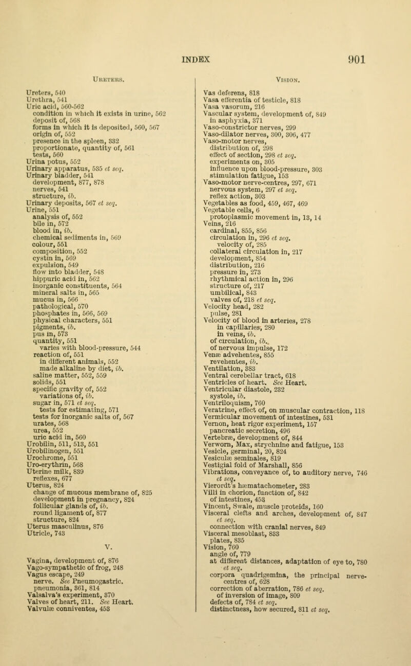 UllKl l Ureters, 540 Urethra, 641 Uric acid, 000-562 condition in which it exists in urine, 502 deposit of, 568 forms in which it is deposited, 5(50, 1587 origin of, 552 presence in the spleen, 332 proportionate, quantity of, 561 tests, 560 Urina potus, 552 Urinary apparatus, 535 et seq. Urinary bladder, 541 development, 877, 878 nerves, 541 structure, ib. Urinary deposits, 567 et seq. Urine, 551 analysis of, 552 bile in, 572 blood in, ib. chemical sediments in, 56'J colour, 551 composition, 552 cystin in, 569 expulsion, 549 How into bladder, 548 bippuric acid in, 562 inorganic constituents, 564 mineral salts in, 565 mucus in, 566 pathological, 570 phosphates in, 566, 569 physical characters, 551 pigments, ib. pus in, 573 quantity, 551 varies with blood-pressure, 544 reaction of, 551 in different animals, 552 made alkaline by diet, ib. saline matter, 552, 559 solids, 551 specific gravity of, 552 variations of, ib. sugar in, 571 et seq. tests for estimating, 571 tests for inorganic salts of, 567 urates, 568 urea, 552 uric acid in, 560 Urobilin, 511, 513, 551 Urobilinogen, 551 Urochrome, 551 Uro-erythitn, 568 Uterine milk, 839 reflexes, 677 Uterus, 824 change of mucous membrane of, 825 development in pregnancy, 824 follicular glands of, ib. round ligament of, 877 structure, 824 Uterus masculinus, 876 Utricle, 743 Vagina, development of, 876 Vago-sympathetic of frog, 248 Vagus escape, 249 nerve. See Pneumogastric. pneumonia, 361, 814 Valsalva's experiment, 370 Valves of heart, 211. See Heart. Valvulse conniventes, 453 Vision. Vas deferens, 818 Vasa ellerentia of testiclo, 818 Vasa vasorum, 216 Vascular system, development of, 849 in asphyxia, 371 Vaso-constrictor nerves, 299 Vaso-dilator nerves, 300, 306, 477 Vaso-motor nerves, distribution of, 298 effect of section, 298 et seq. experiments on, 305 influence upon blood-pressure, 303 stimulation fatigue, 153 Vaso-motor nerve-centres, 297, 671 nervous system, 297 et seq. retlex action, 303 Vegetables as food, 459, 467, 469 Vegetable cells, 6 protoplasmic movement in, 13,14 Veins, 216 cardinal, 855, 856 circulation in, 296 et seq. velocity of, 285 collateral circulation in, 217 development, 854 distribution, 216 pressure in, 273 rhythmical action in, 296 structure of, 217 umbilical, 843 valves of, 218 et seq. Velocity head, 282 pulse, 281 Velocity of blood in arteries, 278 in capillaries', 280 in veins, ib. of circulation, ib., of nervous impulse, 172 Venas advehentes, 855 revehentes, ib. Ventilation, 383 Ventral cerebellar tract, 618 Ventricles of heart. See Heart. Ventricular diastole, 232 systole, ib. Ventriloquism, 760 Veratrine, effect of, on muscular contraction, US Vermicular movement of intestines, 531 Vernon, heat rigor experiment, 157 pancreatic secretion, 496 Vertebrae, development of, 844 Verworn, Max, strychnine and fatigue, 153 Vesicle, germinal, 20, 824 Vesiculae seminales, 819 Vestigial fold of Marshall, 856 Vibrations, conveyance of, to auditory nerve, 746 et seq. Vierordt's hsematachometer, 283 Villi in chorion, function of, 842 of intestines, 453 Vincent, Swale, muscle proteids, 160 Visceral clefts and arches, development of, 847 et seq. connection with cranial nerves, 849 Visceral mesoblast, 833 plates, 835 Vision, 760 angle of, 779 at different distances, adaptation of eye to, 780 et seq. corpora quadrigemina, the principal nerve- centres of, 628 correction of aberration, 786 et seq. of inversion of image, 809 defects of, 784 et seq. distinctness, how secured, 811 et seq.