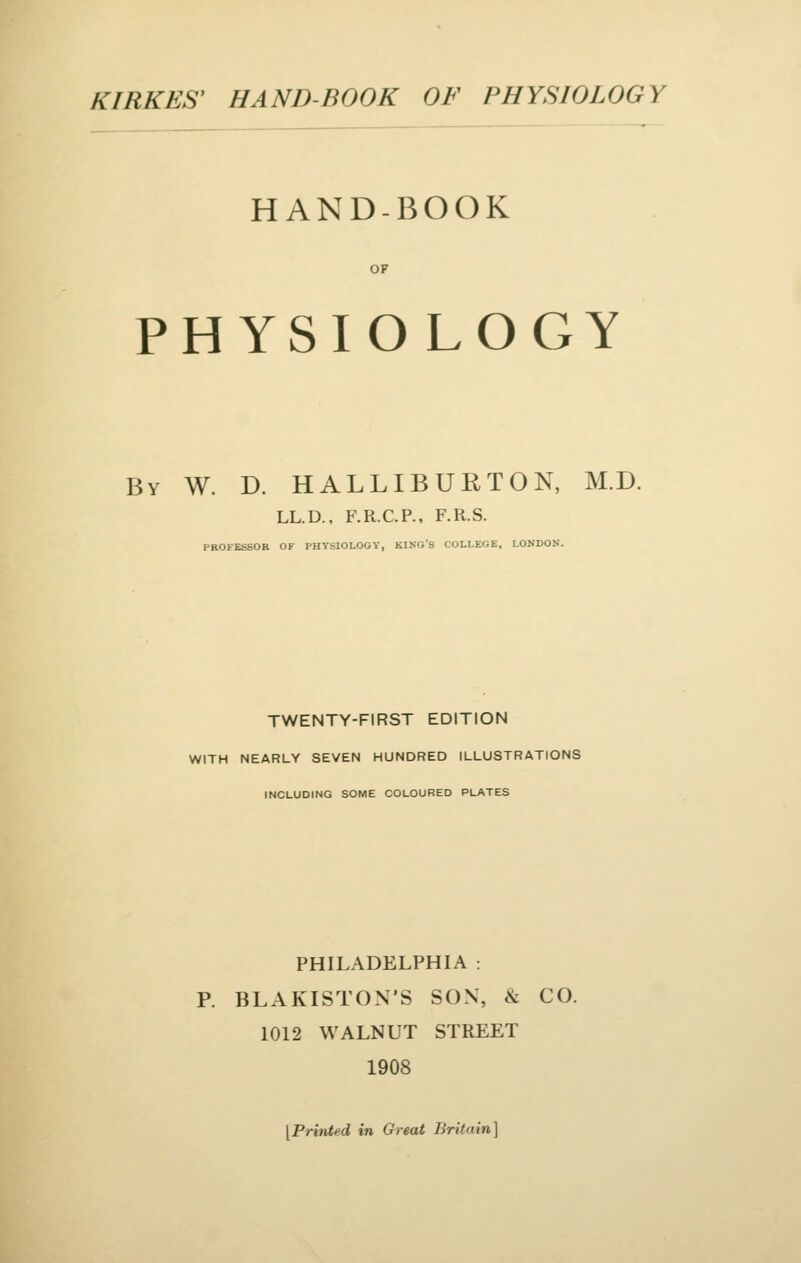 HAND-BOOK OF PHYSIOLOGY By W. D. HALLIBURTON, M.D. LL.D., F.R.C.P., F.R.S. PROFESSOR OF PHYSIOLOGY, KING'S COLLEGE, LONDON. TWENTY-FIRST EDITION WITH NEARLY SEVEN HUNDRED ILLUSTRATIONS INCLUDING SOME COLOURED PLATES PHILADELPHIA : P. BLAKISTON'S SON, & CO. 1012 WALNUT STREET 1908 [PrhUed in Great Britain]