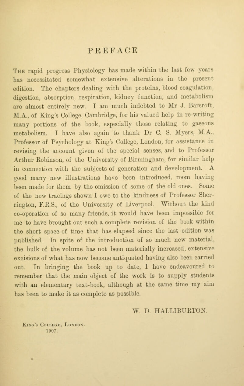 PREFACE The rapid progress Physiology has made within the last few years has necessitated somewhat extensive alterations in the present edition. The chapters dealing with the proteins, blood coagulation, digestion, absorption, respiration, kidney function, and metabolism are almost entirely new. I am much indebted to Mr J. Barcroft, M.A., of King's College, Cambridge, for his valued help in re-writing many portions of the book, especially those relating to gaseous metabolism. I have also again to thank Dr C. S. Myers, M.A., Professor of Psychology at King's College, London, for assistance in revising the account given of the special senses, and to Professor Arthur Eobinson, of the University of Birmingham, for similar help in connection with the subjects of generation and development. A good many new illustrations have been introduced, room having been made for them by the omission of some of the old ones. Some of the new tracings shown I owe to the kindness of Professor Sher- rington, P.Pi.S., of the University of Liverpool. Without the kind co-operation of so many friends, it would have been impossible for me to have brought out such a complete revision of the book within the short space of time that has elapsed since the last edition was published. In spite of the introduction of so much new material, the bulk of the volume has not been materially increased, extensive excisions of what has now become antiquated having also been carried out. In bringing the book up to date, I have endeavoured to remember that the main object of the work is to supply students with an elementary text-book, although at the same time my aim has been to make it as complete as possible. W. D. HALLIBUKTON. King's College, London. 1907.