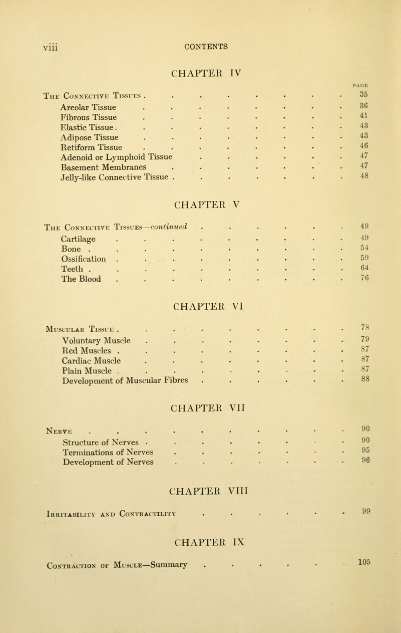 VIU CHAPTER IV PAGE The Connective Tissies ..... 35 Areolar Tissue ..... 36 Fibrous Tissue ..... 41 Elastic Tissue....... 43 Adipose Tissue ..... 43 Retiform Tissue ..... 46 Adenoid or Lymphoid Tissue 47 Basement Membranes .... 47 Jelly-like Connective Tissue .... 48 CHAPTER V The Connective Tissues—continued ...... 49 Cartilage ...... 49 Bone ....... 54 Ossification . . . 59 Teeth . . . . 64 The Blood 76 CHAPTER VI Muscular Tissue . Voluntary Muscle Red Muscles . Cardiac Muscle Plain Muscle . Development of Muscular Fibres 78 79 87 87 87 Nerve Structure of Nerves • Terminations of Nerves Development of Nerves CHAPTER VII 90 90 95 96 CHAPTER VIII IllUITAlilLITV AND CONTRACTILITY 99 CHAPTER IX Contraction of Muscle—Summary 105