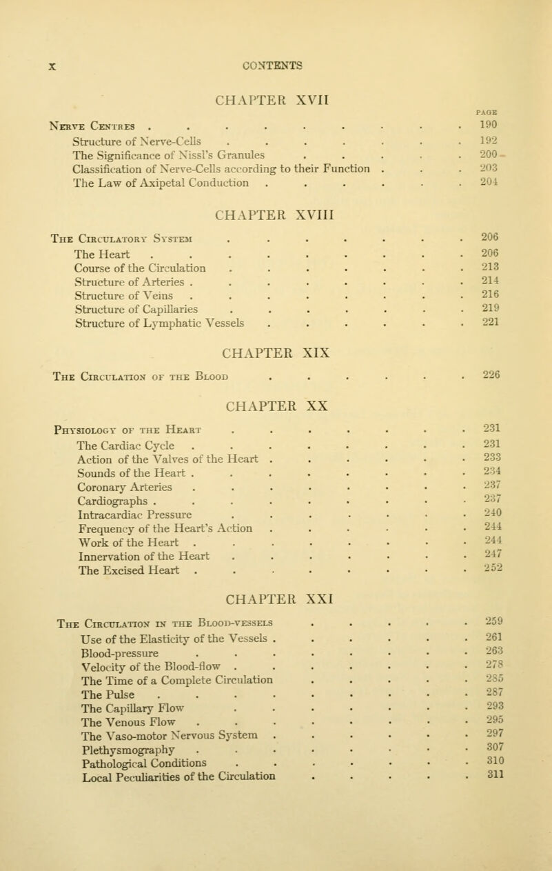 CHAPTER XVII Nerve Centres ...... Structure of Nerve-Cells .... The Significance of Nissl's Granules Classification of Nerve-Cells according to their Function The Law of Axipetal Conduction PAOE 190 192 200. 203 204 CHAPTER XVIII The Circulatory Svste3I The Heart Course of the Circulation Structure of Arteries , Structure of ^'eins Structure of CapUlaries Structure of Lymphatic Vessels 206 206 213 214 216 219 221 CHAPTER XIX The Circulation of the Blood 226 CHAPTER XX Physiology of the Heart The Cardiac Cycle Action of the Valves of the Heart Sounds of the Heart . Coronary Arteries Cardiographs . Intracardiac Pressiu-e Frequency of the Heart's Action Work of the Heart Innervation of the Heart The Excised Heart 231 231 233 234 237 237 240 244 244 247 252 CHAPTER XXI The Circulation in the Blood-vessels Use of the Elasticity of the Vessels Blood-pressure Velocity of the Blood-flow . The Time of a Complete Circulation The Pulse The Capillary Flow The Venous Flow The Vaso-motor Nervous System Plethysmography Pathological Conditions Local Peculiarities of the Circulation 259 261 263 278 2S5 287 293 295 297 307 310 311