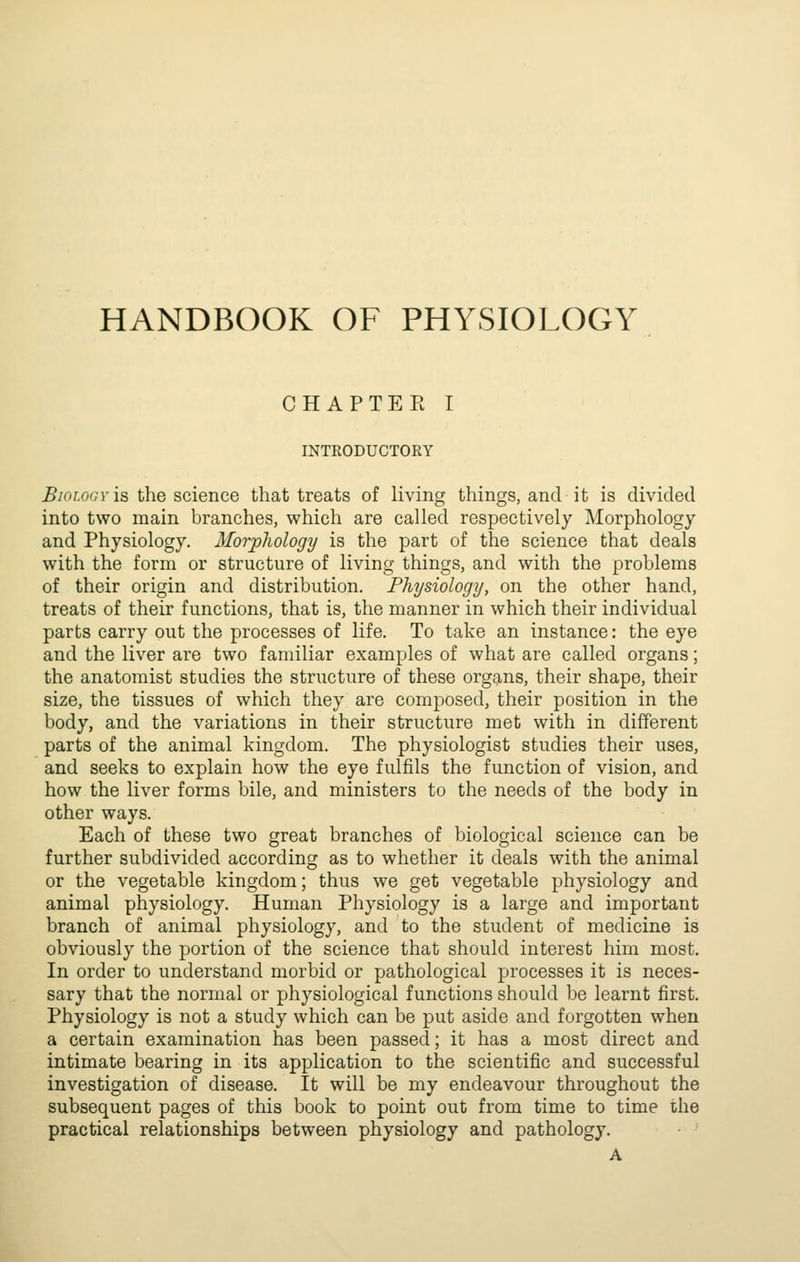 HANDBOOK OF PHYSIOLOGY CHAPTEE I INTKODUCTORY Biology is the science that treats of living things, and it is divided into two main branches, which are called respectively Morphology and Physiology. Morphology is the part of the science that deals with the form or structure of living things, and with the problems of their origin and distribution. Physiology, on the other hand, treats of their functions, that is, the manner in which their individual parts carry out the processes of life. To take an instance: the eye and the liver are two familiar examples of what are called organs; the anatomist studies the structure of these organs, their shape, their size, the tissues of which they are composed, their position in the body, and the variations in their structure met with in different parts of the animal kingdom. The physiologist studies their uses, and seeks to explain how the eye fulfils the function of vision, and how the liver forms bile, and ministers to the needs of the body in other ways. Each of these two great branches of biological science can be further subdivided according as to whether it deals with the animal or the vegetable kingdom; thus we get vegetable physiology and animal physiology. Human Physiology is a large and important branch of animal physiology, and to the student of medicine is obviously the portion of the science that should interest him most. In order to understand morbid or pathological processes it is neces- sary that the normal or physiological functions should be learnt first. Physiology is not a study which can be put aside and forgotten when a certain examination has been passed; it has a most direct and intimate bearing in its application to the scientific and successful investigation of disease. It will be my endeavour throughout the subsequent pages of this book to point out from time to time the practical relationships between physiology and pathology.