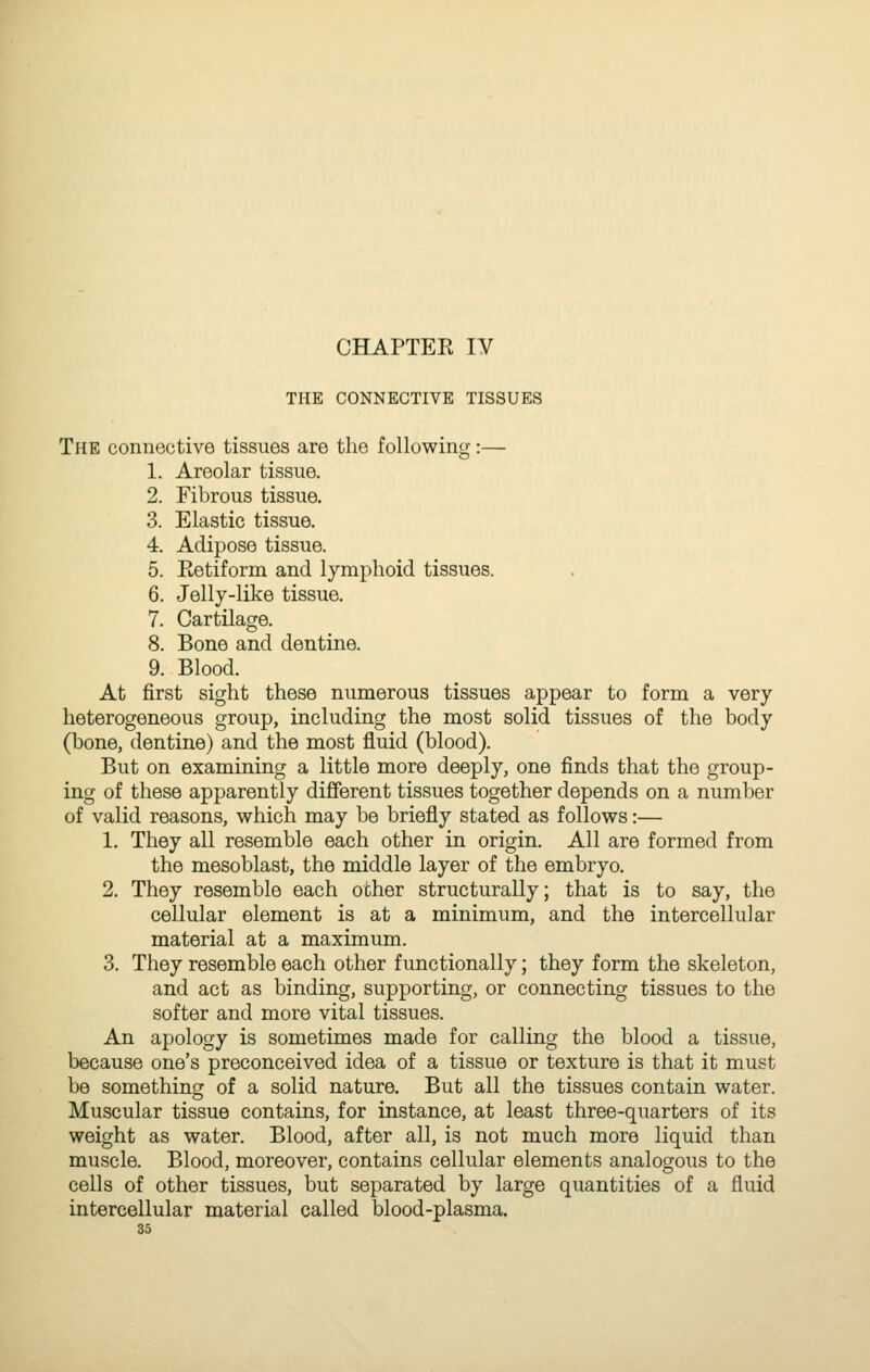 CHAPTER IV THE CONNECTIVE TISSUES The connective tissues are the following 1. Areolar tissue. 2. Fibrous tissue. 3. Elastic tissue. 4. Adipose tissue. 5. Eetiform and lymphoid tissues. 6. Jelly-like tissue. 7. Cartilage. 8. Bone and dentine. 9. Blood. At first sight these numerous tissues appear to form a very heterogeneous group, including the most solid tissues of the body (bone, dentine) and the most fluid (blood). But on examining a little more deeply, one finds that the group- ing of these apparently different tissues together depends on a number of valid reasons, which may be briefly stated as follows:— 1. They all resemble each other in origin. All are formed from the mesoblast, the middle layer of the embryo. 2. They resemble each other structurally; that is to say, the cellular element is at a minimum, and the intercellular material at a maximum. 3. They resemble each other functionally; they form the skeleton, and act as binding, supporting, or connecting tissues to the softer and more vital tissues. An apology is sometimes made for calling the blood a tissue, because one's preconceived idea of a tissue or texture is that it must be something of a solid nature. But all the tissues contain water. Muscular tissue contains, for instance, at least three-quarters of its weight as water. Blood, after all, is not much more liquid than muscle. Blood, moreover, contains cellular elements analogous to the cells of other tissues, but separated by large quantities of a fluid intercellular material called blood-plasma.