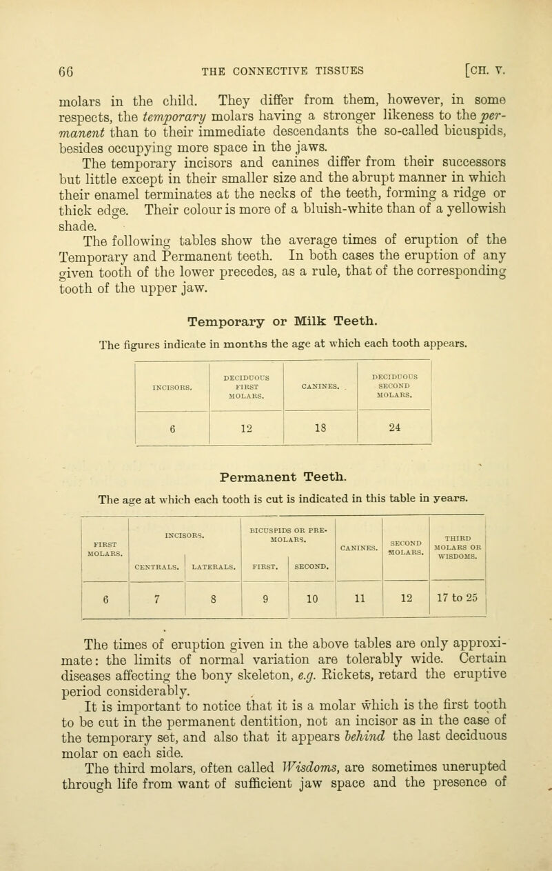 molars in the child. They differ from them, however, in some respects, the temporary molars having a stronger likeness to the per- manent than to their immediate descendants the so-called bicuspids, besides occupying more space in the jaws. The temporary incisors and canines differ from their successors but little except in their smaller size and the abrupt manner in which their enamel terminates at the necks of the teeth, forming a ridge or thick edge. Their colour is more of a bluish-white than of a yellowish shade. The following tables show the average times of eruption of the Temporary and Permanent teeth. In both cases the eruption of any given tooth of the lower precedes, as a rule, that of the corresponding tooth of the upper jaw. Temporary or Milk Teeth. The figures indicate in months the age at which each tooth appears. INCISORS. DECIDUOUS FIRST MOLARS. CANINES. . DECIDUOUS SECOND MOLARS. 6 12 18 24 Permanent Teeth. The age at which each tooth is cut is indicated in this table in years. FIRST MOLARS. INCIE CENTRALS. ORS. LATERALS. BICUSPIDS OR PRE- MOLARS. FIRST. SECOND. CANINES. SECOND MOLARS. THIRD MOLARS OR WISDOMS. 6 7 8 9 10 11 12 17 to 25 The times of eruption given in the above tables are only approxi- mate: the limits of normal variation are tolerably wide. Certain diseases affecting the bony skeleton, e.g. Rickets, retard the eruptive period considerably. It is important to notice that it is a molar which is the first tooth to be cut in the permanent dentition, not an incisor as in the case of the temporary set, and also that it appears behind the last deciduous molar on each side. The third molars, often called Wisdoms, are sometimes unerupted through life from want of sufficient jaw space and the presence of