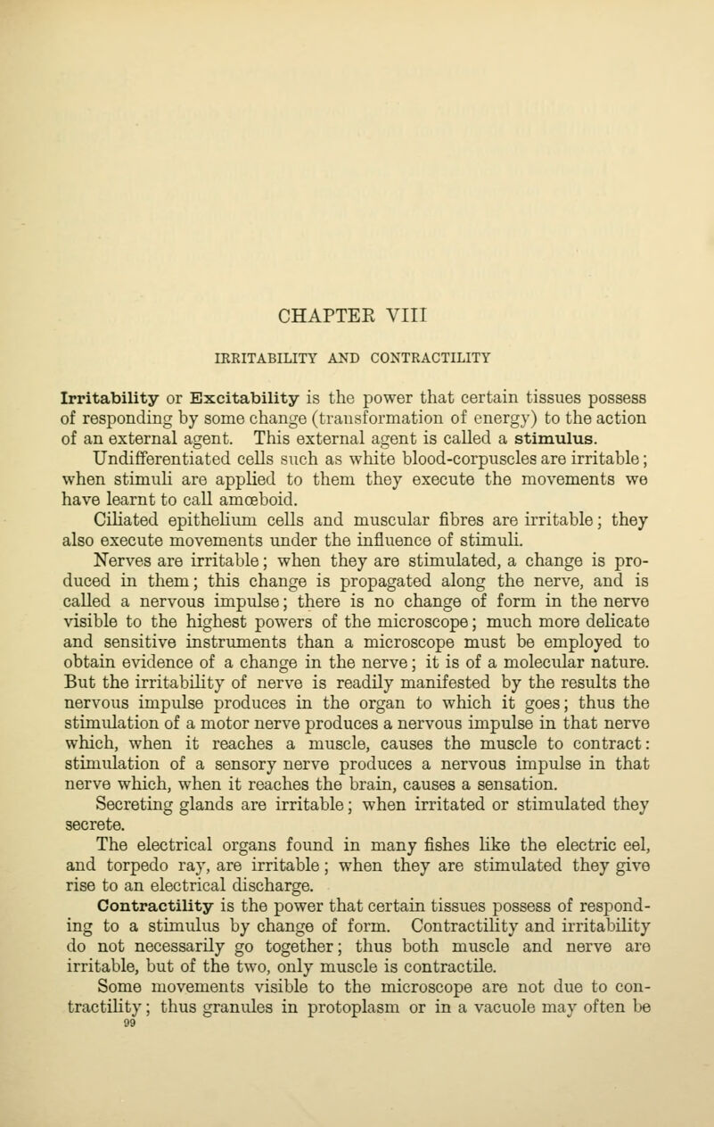 IRKITABILITY AND CONTRACTILITY Irritability or Excitability is the power that certain tissues possess of responding by some change (transformation of energy) to the action of an external agent. This external agent is called a stimulus. Undifferentiated cells such as white blood-corpuscles are irritable; when stimuli are applied to them they execute the movements we have learnt to call amoeboid. Ciliated epithelium cells and muscular fibres are irritable; they also execute movements under the influence of stimuli. Nerves are irritable; when they are stimulated, a change is pro- duced in them; this change is propagated along the nerve, and is called a nervous impulse; there is no change of form in the nerve visible to the highest powers of the microscope; much more delicate and sensitive instrimients than a microscope must be employed to obtain evidence of a change in the nerve; it is of a molecular nature. But the irritabihty of nerve is readily manifested by the results the nervous impulse produces in the organ to which it goes; thus the stimulation of a motor nerve produces a nervous impulse in that nerve which, when it reaches a muscle, causes the muscle to contract: stimulation of a sensory nerve produces a nervous impulse in that nerve which, when it reaches the brain, causes a sensation. Secreting glands are irritable; when irritated or stimulated they secrete. The electrical organs found in many fishes hke the electric eel, and torpedo ray, are irritable; when they are stimulated they give rise to an electrical discharge. Contractility is the power that certain tissues possess of respond- ing to a stimulus by change of form. Contractility and irritability do not necessarily go together; thus both muscle and nerve are irritable, but of the two, only muscle is contractile. Some movements visible to the microscope are not due to con- tractihty; thus granules in protoplasm or in a vacuole may often be
