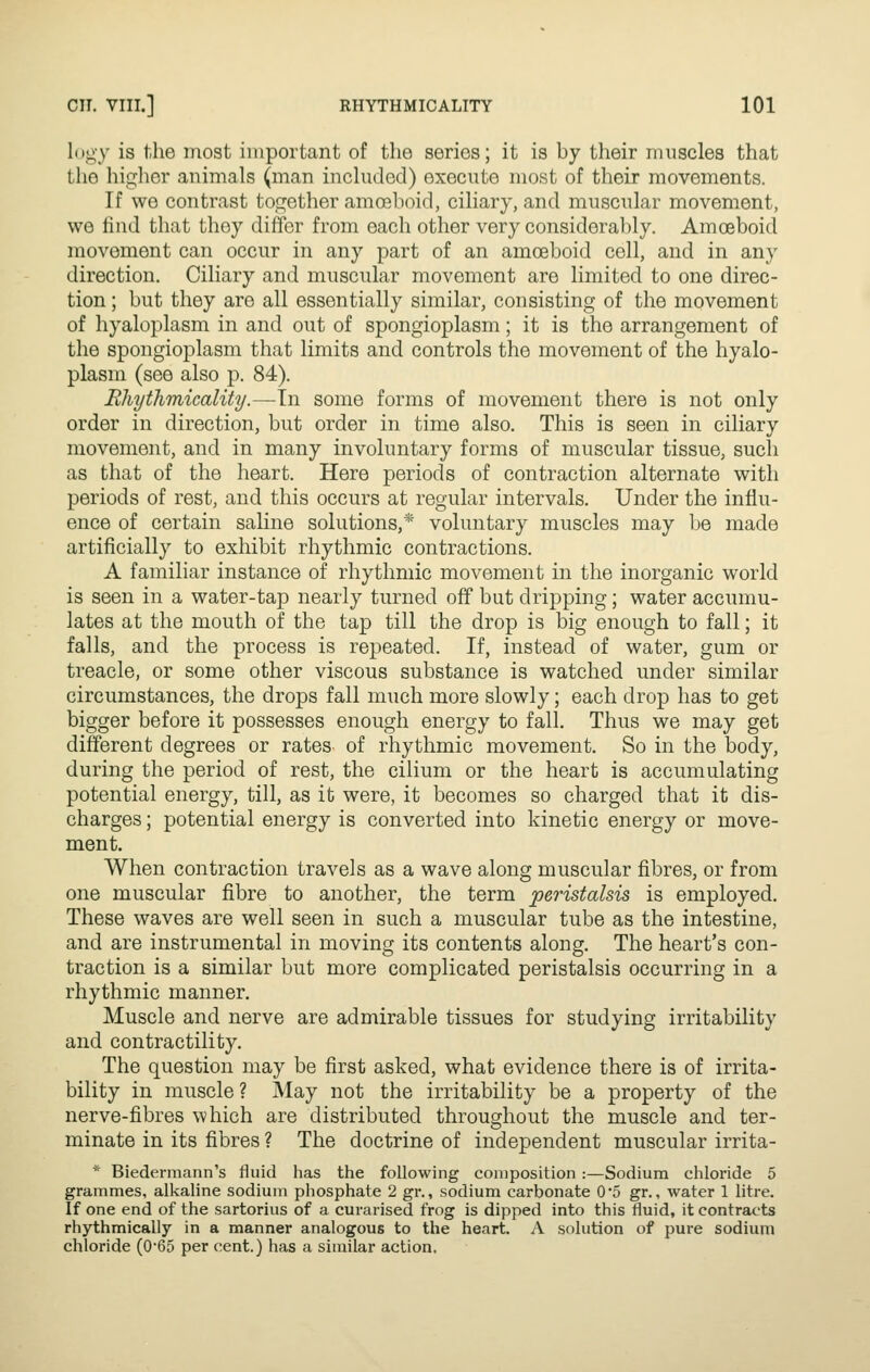 logy is the most important of the series; it is by their muscles that the higher animals (man included) execute most of their movements. If we contrast together amojhoid, ciliary, and muscular movement, we hnd that they differ from each other very consideral)ly. Amoeboid movement can occur in any part of an amoeboid cell, and in any direction. Ciliary and muscular movement are limited to one direc- tion ; but they are all essentially similar, consisting of the movement of hyaloplasm in and out of spongioplasm; it is the arrangement of the spongioplasm that limits and controls the movement of the hyalo- plasm (see also p. 84). Rhythmicality.—In some forms of movement there is not only order in direction, but order in time also. This is seen in ciliary movement, and in many involuntary forms of muscular tissue, sucli as that of the heart. Here periods of contraction alternate with periods of rest, and this occurs at regular intervals. Under the influ- ence of certain saline solutions,* voluntary muscles may be made artificially to exhibit rhythmic contractions. A familiar instance of rhythmic movement in the inorganic world is seen in a water-tap nearly turned off but dripping; water accumu- lates at the mouth of the tap till the drop is big enough to fall; it falls, and the process is repeated. If, instead of water, gum or treacle, or some other viscous substance is watched under similar circumstances, the drops fall much more slowly; each drop has to get bigger before it possesses enough energy to fall. Thus we may get different degrees or rates of rhythmic movement. So in the body, during the period of rest, the cilium or the heart is accumulating potential energy, till, as it were, it becomes so charged that it dis- charges ; potential energy is converted into kinetic energy or move- ment. When contraction travels as a wave along muscular fibres, or from one muscular fibre to another, the term peristalsis is employed. These waves are well seen in such a muscular tube as the intestine, and are instrumental in moving its contents along. The heart's con- traction is a similar but more complicated peristalsis occurring in a rhythmic manner. Muscle and nerve are admirable tissues for studying irritability and contractility. The question may be first asked, what evidence there is of irrita- bility in muscle ? May not the irritability be a property of the nerve-fibres which are distributed throughout the muscle and ter- minate in its fibres ? The doctrine of independent muscular irrita- * Biedermann's fluid has the following composition:—Sodium chloride 5 grammes, alkaline sodium phosphate 2 gr., sodium carbonate 0*5 gr., water 1 litre. If one end of the sartorius of a curarised frog is dipped into this fluid, it contracts rhythmically in a manner analogous to the heart. A solution of pure sodium chloride (0*65 per cent.) has a similar action.