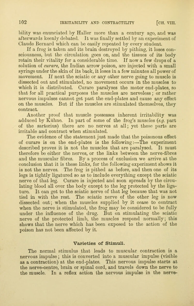 liility was enunciated by Haller more than a century ago, and was afterwards keenly debated. It was finally settled by an experiment of Claude Bernard which can l)e easily repeated by every student. If a frog is taken and its brain destroyed by pithing, it loses con- sciousness, but the circulation goes on, and the tissues of its body retain their vitality for a considerable time. If now a few drops of a solution of curare, the Indian arrow poison, are injected with a small syringe under the skin of its back, it loses in a few minutes all power of movement. If next the sciatic or any other nerve going to muscle is dissected out and stimulated, no movement occurs in the muscles to which it is distributed. Curare paralyses the motor end-plates, so that for all practical purposes the muscles are nerveless; or rather nervous impulses cannot get past the end-plates and cause any effect on the muscles. But if the muscles are stimulated themselves, they contract. Another proof that muscle possesses inherent irritability was adduced by Kiihne. In part of some of the frog's muscles {e.g. part of the sartorius) there are no nerves at all; yet these parts are irritable and contract when stimulated. The evidence of the statement just made that the poisonous effect of curare is on the end-plates is the following:—The experiment described proves it is not the muscles that are paralysed. It must therefore be either the nerves, or the links between the nerve-fibres and the muscular fibres. By a process of exclusion we arrive at the conclusion that it is these links, for the following experiment shows it is not the nerves. The frog is pithed as before, and then one of its legs is tightly ligatured so as to include everything except the sciatic nerve of that leg. Curare is injected and soon spreads by the circu- lating blood all over the body except to the leg protected by the liga- ture. It can get to the sciatic nerve of that leg because that was not tied in with the rest. The sciatic nerve of the other leg is now dissected out; when the muscles supplied by it cease to contract when the nerve is stimulated, the frog may be considered to be fully under the influence of the drug. But on stimulating the sciatic nerve of the protected limb, the muscles respond normally; this shows that the nerve which has been exposed to the action of the poison has not been affected by it. Varieties of Stimuli. The normal stimulus that leads to muscular contraction is a nervous impulse; this is converted into a muscular impulse (visible as a contraction) at the end-plates. This nervous impulse starts at the nerve-centre, brain or spinal cord, and travels down the nerve to the muscle. In a reflex action the nervous impulse in the nerve-