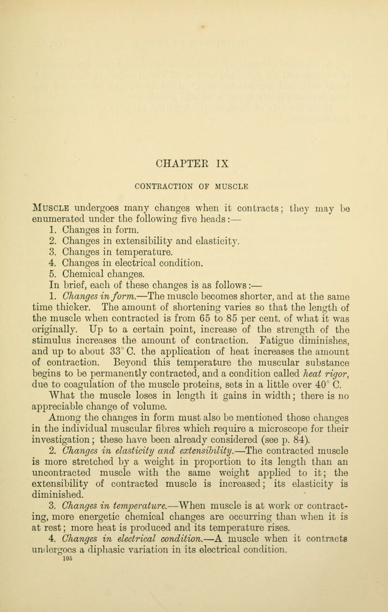 CONTRACTION OF MUSCLE Muscle undergoes many changes when it contracts; they may he enumerated under the following five heads:— 1. Changes in form. 2. Changes in extensibility and elasticity. 3. Changes in temperature. 4. Changes in electrical condition. 5. Chemical changes. In brief, each of these changes is as follows:— 1. Changes inform.—The muscle becomes shorter, and at the same time thicker. The amount of shortening varies so that the length of the muscle when contracted is from 65 to 85 per cent, of what it was originally. Up to a certain point, increase of the strength of the stimulus increases the amount of contraction. Fatigue diminishes, and up to about 33' C. the application of heat increases the amount of contraction. Beyond this temperature the muscular substance begins to be permanently contracted, and a condition called heat rigor, due to coagulation of the muscle proteins, sets in a little over 40° C. What the muscle loses in length it gains in width; there is no appreciable change of volume. Among the changes in form must also be mentioned those changes in the individual muscular fibres which require a microscope for their investigation; these have been already considered (see p. 84). 2. Changes in elasticity and extensibility.—The contracted muscle is more stretched by a weight in proportion to its length than an uncontracted muscle with the same weight applied to it; the extensibihty of contracted muscle is increased; its elasticity is diminished. 3. Changes in temperature.—When muscle is at work or contract- ing, more energetic chemical changes are occurring than when it is at rest; more heat is produced and its temperature rises. 4. Changes in electrical condition.—A muscle when it contracts undergoes a dipliasic variation in its electrical condition.