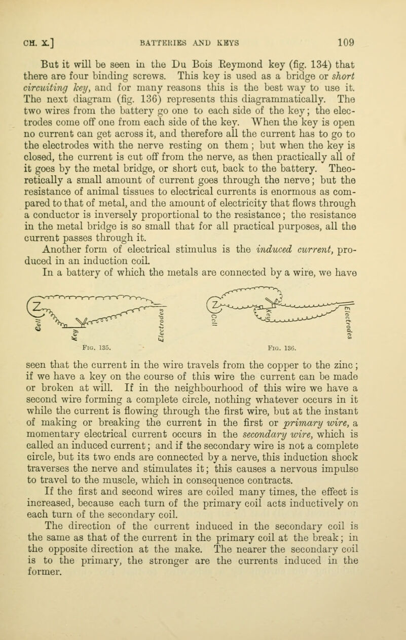But it will be seen iu the Du Bois Reymond key (fig. 134) that there are four binding screws. This key is used as a bridge or short circuiting key, and for many reasons this is the best way to use it. The next diagram (fig. 136) represents this diagrammatically. The two wires from the battery go one to each side of the key; the elec- trodes come off one from each side of the key. When the key is open no current can get across it, and therefore all the current has to go to the electrodes with the nerve resting on them ; but when the key is closed, the current is cut off from the nerve, as then practically all of it goes by the metal bridge, or short cut, back to the battery. Theo- retically a small amount of current goes through the nerve; but the resistance of animal tissues to electrical currents is enormous as com- pared to that of metal, and the amount of electricity that flows through a conductor is inversely proportional to the resistance; the resistance in the metal bridge is so small that for all practical purposes, all the current passes through it. Another form of electrical stimulus is the induced current, pro- duced in an induction coil In a battery of which the metals are connected by a wire, we have Fig. 135. Fig. 136. seen that the current in the wire travels from the copper to the zinc; if we have a key on the course of this wire the current can be made or broken at will. If in the neighbourhood of this wire we have a second wire forming a complete circle, nothing whatever occurs in it while the current is flowing through the first wire, but at the instant of making or breaking the current in the first or primary wire, a momentary electrical current occurs in the secondary wire, which is called an induced current; and if the secondary wire is not a complete circle, but its two ends are connected by a nerve, this induction shock traverses the nerve and stimulates it; this causes a nervous impidse to travel to the muscle, which in consequence contracts. If the first and second wires are coiled many times, the effect is increased, because each tui'n of the primary coil acts inductively on each turn of the secondary coil. The direction of the current induced in the secondary coil is the same as that of the current in the primary coil at the break; in the opposite direction at the make. The nearer the secondary coil is to the primary, the stronger are the currents induced in the former.