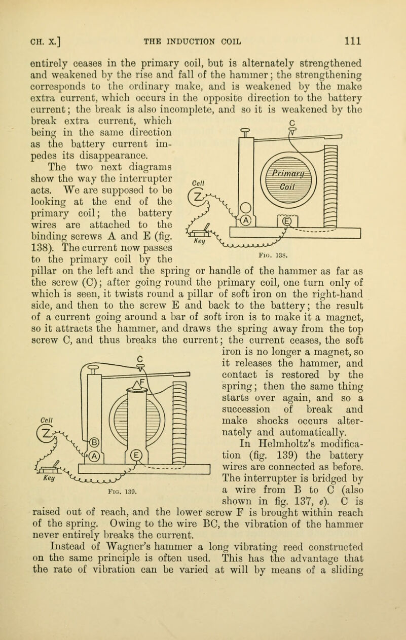 Fio. 138. entirely ceases in the primary coil, but is alternately strengthened and weakened by the rise and fall of the hammer; the strengthening corresponds to the ordinary make, and is weakened by the make extra current, which occurs in the opposite direction to the battery current; the break is also incomplete, and so it is weakened by the break extra current, which being in the same direction as the battery current im- pedes its disappearance. The two next diagrams show the way the interrupter acts. We are supposed to be looking at the end of the primary coil; the battery wires are attached to the binding screws A and E (fig. 138). The current now passes to the primary coil by the pillar on the left and the spring or handle of the hammer as far as the screw (C); after going round the primary coil, one turn only of which is seen, it twists round a pillar of soft iron on the right-hand side, and then to the screw E and back to the battery; the result of a current going around a bar of soft iron is to make it a magnet, so it attracts the hammer, and draws the spring away from the top screw C, and thus breaks the current; the current ceases, the soft iron is no longer a magnet, so it releases the hammer, and contact is restored by the spring; then the same thing starts over again, and so a succession of break and make shocks occurs alter- nately and automatically. In Helmholtz's modifica- tion (fig. 139) the battery wires are connected as before. The interrupter is bridged by a wire from B to C (also shown in fig. 137, e). C is raised out of reach, and the lower screw F is brought within reach of the spring. Owing to the wire BC, the vibration of the hammer never entirely l)reaks the current. Instead of Wagner's hammer a long vibrating reed constructed on the same principle is often used. This has the advantage that the rate of vibration can be varied at will by means of a sliding Fio. 139.