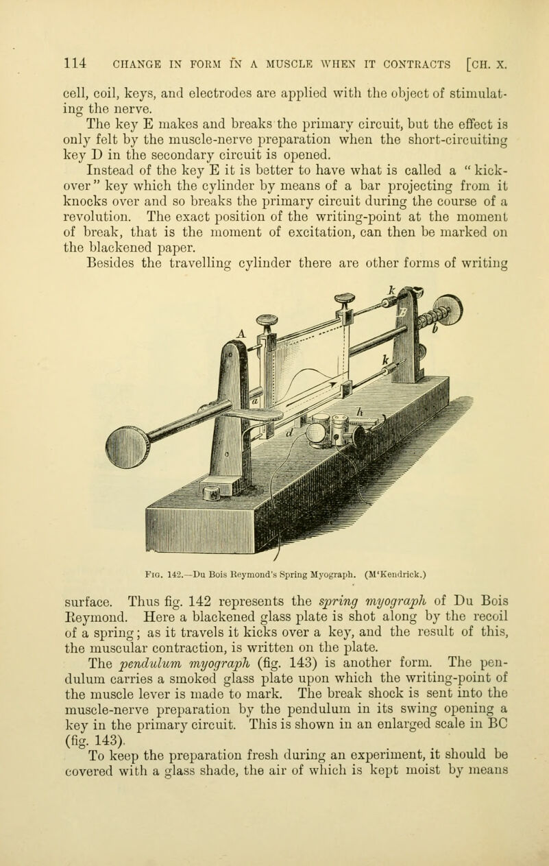 cell, coil, keys, and electrodes are applied with the object of stimulat- ing the nerve. The key E makes and breaks the primary circuit, but the effect is only felt by the muscle-nerve preparation when the short-circuiting key D in the secondary circuit is opened. Instead of the key E it is better to have what is called a  kick- over  key which the cylinder by means of a bar projecting from it knocks over and so breaks the primary circuit during the course of a revolution. The exact position of the writing-point at the moment of break, that is the moment of excitation, can then be marked on the blackened paper. Besides the travelling cylinder there are other forms of writing Fio. 142.—Du Bois Reymond's Spring Myograph. (M'Kendrick.) surface. Thus fig. 142 represents the spring myograph of Du Bois Eeymond. Here a blackened glass plate is shot along by the recoil of a spring; as it travels it kicks over a key, and the result of this, the muscular contraction, is written on the plate. The pendulum myograph (fig. 143) is another form. The pen- dulum carries a smoked glass plate upon which the writing-point of the muscle lever is made to mark. The break shock is sent into the muscle-nerve preparation by the pendulum in its swing opening a key in the primary circuit. This is shown in an enlarged scale in BC (fig. 143), To keep the preparation fresh during an experiment, it should be covered with a glass shade, the air of which is kept moist by means