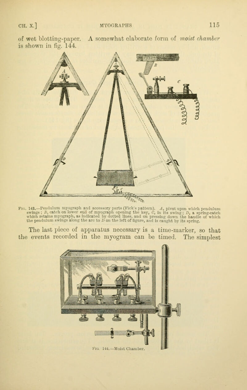of wet blotting-paper. A somewhat elaborate form of moist chamber is shown in fitj. 144. ^.^'^ Fig. 143.—Pendulum myograph and accessory parts (Pick's pattern). A, pivot upon which pendulum swings ; B, catch on lower end of myograph opening the key, C, in its saving; D, a spring-catch which retains myograph, as indicated by dotted lines, and on pressing down the handle of which the pendulum swings along the arc to Xi on the left of figure, and is caught by its spring. The last piece of apparatus necessary is a time-marker, so that the events recorded in the myogram can be timed. The simplest Pig. 144.—Moist Chamber.