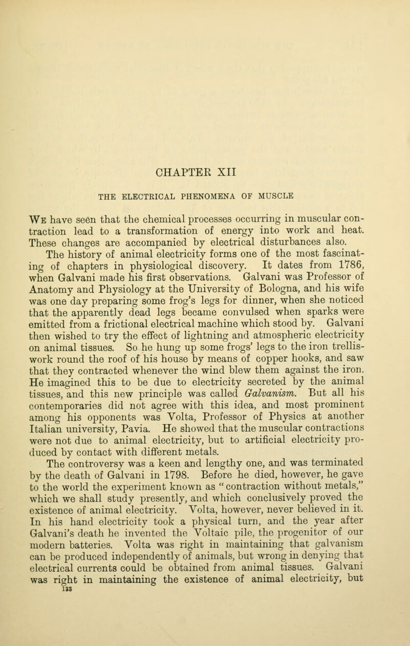 THE ELECTRICAL PHENOMENA OF MUSCLE We have seen that the chemical processes occurring in muscular con- traction lead to a transformation of energy into work and heat. These changes are accompanied by electrical disturbances also. The history of animal electricity forms one of the most fascinat- ing of chapters in physiological discovery. It dates from 1786, when Galvani made his first observations. Galvani was Professor of Anatomy and Physiology at the University of Bologna, and his wife was one day preparing some frog's legs for dinner, when she noticed that the apparently dead legs became convulsed when sparks were emitted from a frictional electrical machine which stood by. Galvani then wished to try the effect of lightning and atmospheric electricity on animal tissues. So he hung up some frogs' legs to the iron trellis- work round the roof of his house by means of copper hooks, and saw that they contracted whenever the wind blew them against the iron. He imagined this to be due to electricity secreted by the animal tissues, and this new principle was called Galvanism. But all his contemporaries did not agree with this idea, and most prominent among his opponents was Yolta, Professor of Physics at another Italian university, Pavia. He showed that the muscular contractions were not due to animal electricity, but to artificial electricity pro- duced by contact with different metals. The controversy was a keen and lengthy one, and was terminated by the death of Galvani in 1798. Before he died, however, he gave to the world the experiment known as  contraction without metals, which we shall study presently, and which conclusively proved the existence of animal electricity. Volta, however, never believed in it. In his hand electricity took a physical turn, and the year after Galvani's death he invented the Voltaic pile, the progenitor of pur modern batteries. Volta was right in maintaining that galvanism can be produced independently of animals, but wrong in denying that electrical currents could be obtained from animal tissues. Galvani was right in maintaining the existence of animal electricity, but 138