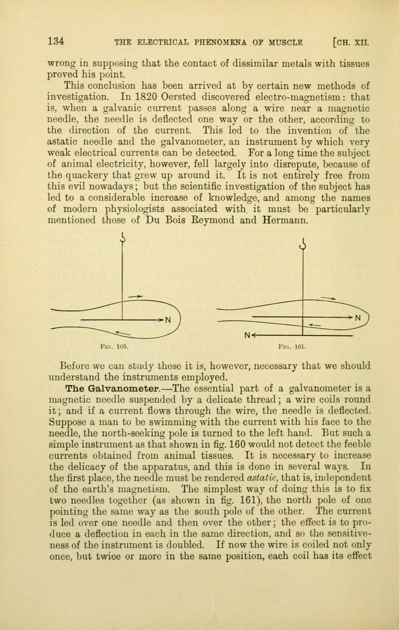 wrong in supposing that the contact of dissimilar metals with tissues proved his point. This conclusion has been arrived at by certain new methods of investigation. In 1820 Oersted discovered electro-magnetism: that is, when a galvanic current passes along a wire near a magnetic needle, the needle is deflected one way or the other, according to the direction of the current. This led to the invention of the astatic needle and the galvanometer, an instrument by which very weak electrical currents can be detected. For a long time the subject of animal electricity, however, fell largely into disrepute, because of the quackery that grew up around it. It is not entirely free from this evil nowadays; but the scientific investigation of the subject has led to a considerable increase of knowledge, and among the names of modern physiologists associated with it must be particularly mentioned those of Du Bois Reymond and Hermann. i i Fig. 100. Before we can study these it is, however, necessary that we should understand the instruments employed. The Galvanometer.—The essential part of a galvanometer is a magnetic needle suspended by a delicate thread; a wire coils round it; and if a current flows through the wire, the needle is deflected. Suppose a man to be swimming with the current with his face to the needle, the north-seeking pole is turned to the left hand. But such a simple instrument as that shown in fig. 160 would not detect the feeble currents obtained from animal tissues. It is necessary to increase the delicacy of the apparatus, and this is done in several ways. In the first place, the needle must be rendered astatic, that is, independent of the earth's magnetism. The simplest way of doing this is to fix two needles together (as shown in fig. 161), the north pole of one pointing the same way as the south pole of the other. The current is led over one needle and then over the other; the effect is to pro- duce a deflection in each in the same direction, and so the sensitive- ness of the instrument is doubled. If now the wire is coiled not only once, but twice or more in the same position, each coil has its effect