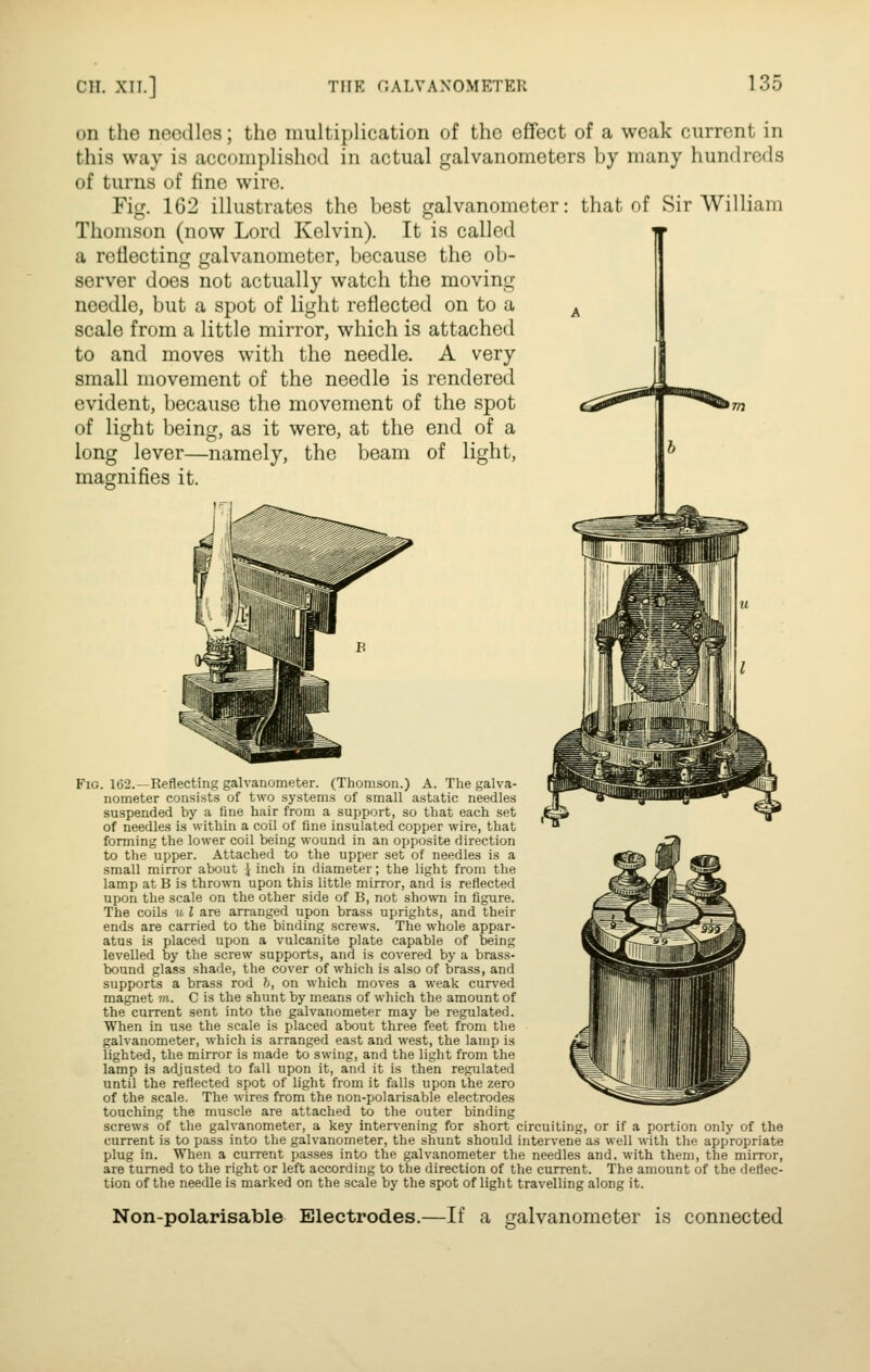 on the ncccUos; the multiplication of the effect of a weak current in this way is accomplished in actual galvanometers by many hundreds of turns of fine wire. Fig. 162 illustrates the best galvanometer: that of Sir William Thomson (now Lord Kelvin). It is called a reflecting galvanometer, because the ob- server does not actually watch the moving needle, but a spot of light reflected on to a scale from a little mirror, which is attached to and moves with the needle. A very small movement of the needle is rendered evident, because the movement of the spot of light being, as it were, at the end of a long lever—namely, the beam of light, magnifies it. Fig. 162.—Reflecting galvanometer. (Thomson.) A. The galva- nometer consists of two systems of small astatic needles suspended by a fine hair from a support, so that each set of needles is within a coil of fine insulated copper wire, that forming the lower coil being wound in an opposite direction to the upper. Attached to the upper set of needles is a small mirror about \ inch in diameter; the light from the lamp at B is thrown upon this little mirror, and is reflected upon the scale on the other side of B, not shown in figure. The coils u I are arranged upon brass uprights, and their ends are carried to the binding screws. The whole appar- atus is placed upon a vulcanite plate capable of being levelled by the screw supports, and is covered by a brass- bound glass shade, the cover of which is also of brass, and supports a brass rod h, on which moves a weak curv'ed magnet m. 0 is the shunt by means of which the amount of the current sent into the galvanometer may be regulated. When in use the scale is placed about three feet from the galvanometer, which is arranged east and west, the lamp is lighted, the mirror is made to swing, and the light from the lamp is adjusted to fall upon it, and it is then regulated until the reflected spot of light from it falls upon the zero of the scale. The wires from the non-polarisable electrodes touching the muscle are attached to the outer binding screws of the galvanometer, a key inter\^ening for short circuiting, or if a portion only of the current is to pass into the galvanometer, the shunt should intervene as well with tlie appropriate plug in. When a current passes into the galvanometer the needles and, with them, the mirror, are turned to the right or left according to the direction of the current. The amount of the deflec- tion of the needle is marked on the scale by the spot of light travelling along it. Non-polarisable Electrodes.—If a galvanometer is connected