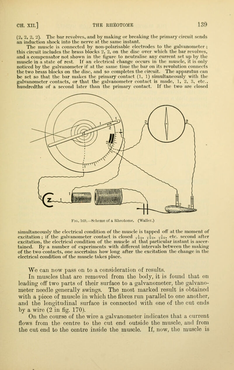 (2, 2, 2, 2). The bar revolves, and by making or breaking the primary circuit sends an induction shock into the nerve at the same instant. The muscle is connected by non-polarisable electrodes to the galvanometer ; this circuit includes the brass blocks 2, 2, on the disc over which the bar revolves, and a compensator not shown in the figure to neutralise any current set up by the muscle in a state of rest. If an electrical change occurs in the muscle, it is only noticed by the galvanometer if at the same time the bar on its revolution connects the two brass blocks on the disc, and so completes the circuit. The apparatus can be set so that the bar makes the primary contact (1, 1) simultaneously with the galvanometer contacts, or that the galvanometer contact is made, 1, 2, 3, etc., hundredths of a second later than the primary contact. If the two are closed Fig. 100.—Scheme of a liheotome. (Waller.) simultaneously the electrical condition of the muscle is tapped off at the moment of excitation ; if the galvanometer contact is closed ^Iji, j^u, ffir, etc. second after excitation, the electrical condition of the muscle at that particular instant is ascer- tained. By a number of experiments with different intervals between the making of the two contacts, one ascertains how long after the excitation the change in the electrical condition of the muscle takes place. We can now pass on to a consideration of results. In muscles that are removed from the body, it is found that on leading off two parts of their surface to a galvanometer, the galvano- meter needle generally swings. The most marked result is obtained with a piece of muscle in which the fibres run parallel to one another, and the longitudinal surface is connected with one of the cut ends by a wire (2 in fig. 170). On the course of the wire a galvanometer indicates that a current flows from the centre to the cut end outside the muscle, and from the cut end to the centre inside the muscle. If, now, the muscle is