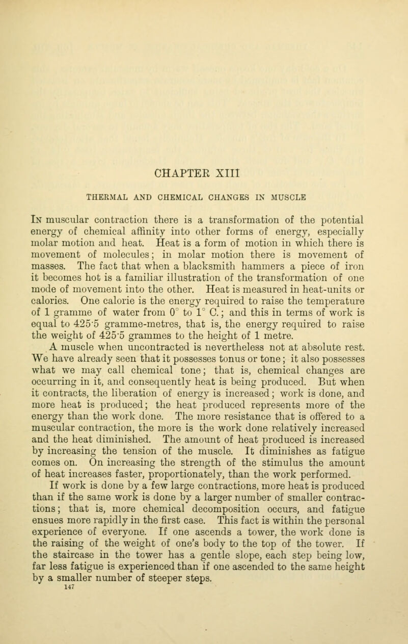 THERMAL AND CHEMICAL CHANGES IN MUSCLE In muscular contraction there is a transformation of the potential energy of chemical affinity into other forms of energy, especially molar motion and heat. Heat is a form of motion in which there is movement of molecules; in molar motion there is movement of masses. The fact that when a blacksmith hammers a piece of iron it becomes hot is a familiar illustration of the transformation of one mode of movement into the other. Heat is measured in heat-units or calories. One calorie is the energy required to raise the temperature of 1 gramme of water from 0 to V C.; and this in terms of work is equal to 4255 gramme-metres, that is, the energy required to raise the weight of 4255 grammes to the height of 1 metre. A muscle when uncontracted is nevertheless not at absolute rest. We have already seen that it possesses tonus or tone; it also possesses what we may call chemical tone; that is, chemical changes are occurring in it, and consequently heat is being produced. But when it contracts, the liberation of energy is increased; work is done, and more heat is produced; the heat produced represents more of the energy than the work done. The more resistance that is offered to a muscular contraction, the more is the work done relatively increased and the heat diminished. The amount of heat produced is increased by increasing the tension of the muscle. It diminishes as fatigue comes on. On increasing the strength of the stimulus the amount of heat increases faster, proportionately, than the work performed. If work is done by a few large contractions, more heat is produced than if the same work is done by a larger number of smaller contrac- tions ; that is, more chemical decomposition occurs, and fatigue ensues more rapidly in the first case. This fact is within the personal experience of everyone. If one ascends a tower, the work done is the raising of the weight of one's body to the top of the tower. If the staircase in the tower has a gentle slope, each step being low, far less fatigue is experienced than if one ascended to the same height by a smaller number of steeper steps.