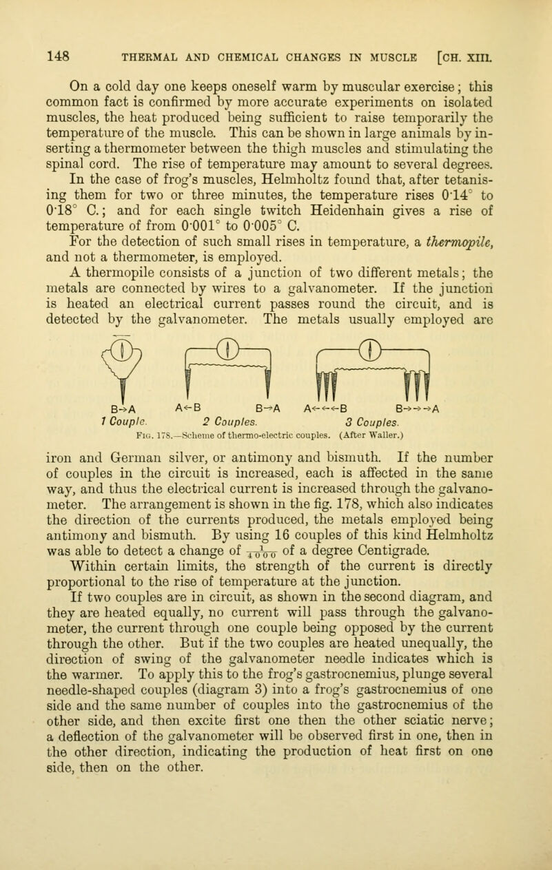 On a cold day one keeps oneself warm by muscular exercise; this common fact is confirmed by more accurate experiments on isolated muscles, the heat produced being sufficient to raise temporarily the temperature of the muscle. This can be shown in large animals by in- serting a thermometer between the thigh muscles and stimulating the spinal cord. The rise of temperature may amount to several degrees. In the case of frog's muscles, Helmholtz found that, after tetanis- ing them for two or three minutes, the temperature rises 014' to 018° C.; and for each single twitch Heidenhain gives a rise of temperature of from 0-001° to 0005° C. For the detection of such small rises in temperature, a themiopile, and not a thermometer, is employed. A thermopile consists of a junction of two different metals; the metals are connected by wires to a galvanometer. If the junction is heated an electrical current passes round the circuit, and is detected by the galvanometer. The metals usually employed are B->A A^B B-^A A<-^^B Q-^-^-^A 1 Couple. 2 Couples. 3 Couples. Flu. ITS.—Scheme of thermo-electric couples. (After Waller.) iron and German silver, or antimony and bismuth. If the number of couples in the circuit is increased, each is affected in the same way, and thus the electrical current is increased through the galvano- meter. The arrangement is shown in the fig. 178, which also indicates the direction of the currents produced, the metals employed being antimony and bismuth. By using 16 couples of this kind Helmholtz was able to detect a change of xoVo of ^ degree Centigrade. Within certain limits, the strength of the current is directly proportional to the rise of temperatm-e at the junction. If two couples are in circuit, as shown in the second diagram, and they are heated equally, no current will pass through the galvano- meter, the current through one couple being opposed by the current through the other. But if the two couples are heated unequally, the direction of swing of the galvanometer needle indicates which is the warmer. To apply this to the frog's gastrocnemius, plunge several needle-shaped couples (diagram 3) into a frog's gastrocnemius of one side and the same number of couples into the gastrocnemius of the other side, and then excite first one then the other sciatic nerve; a deflection of the galvanometer will be observed first in one, then in the other direction, indicating the production of heat first on one side, then on the other.