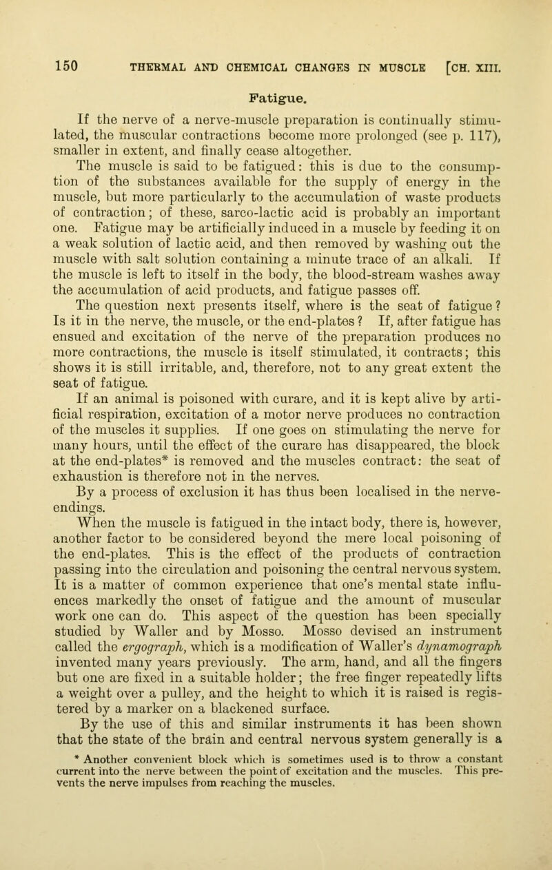 Fatigue. If the nerve of a nerve-muscle preparation is continually stimu- lated, the muscular contractions become more prolonged (see p. 117), smaller in extent, and finally cease altogether. The muscle is said to be fatigued: this is due to the consump- tion of the substances available for the supply of energy in the muscle, but more particularly to the accumulation of waste products of contraction; of these, sarco-lactic acid is probably an important one. Fatigue may be artificially induced in a muscle by feeding it on a weak solution of lactic acid, and then removed by washing out the muscle with salt solution containing a minute trace of an alkali. If the muscle is left to itself in the body, the blood-stream washes away the accumulation of acid products, and fatigue passes off. The question next presents itself, where is the seat of fatigue ? Is it in the nerve, the muscle, or the end-plates ? If, after fatigue has ensued and excitation of the nerve of the preparation produces no more contractions, the muscle is itself stimulated, it contracts; this shows it is still irritable, and, therefore, not to any great extent the seat of fatigue. If an animal is poisoned with curare, and it is kept alive by arti- ficial respiration, excitation of a motor nerve produces no contraction of the muscles it supplies. If one goes on stimulating the nerve for many hours, until the effect of the curare has disappeared, the block at the end-plates* is removed and the muscles contract: the seat of exhaustion is therefore not in the nerves. By a process of exclusion it has thus been localised in the nerve- endings. When the muscle is fatigued in the intact body, there is, however, another factor to be considered beyond the mere local poisoning of the end-plates. This is the effect of the products of contraction passing into the circulation and poisoning the central nervous system. It is a matter of common experience that one's mental state influ- ences markedly the onset of fatigue and the amount of muscular work one can do. This aspect of the question has been specially studied by Waller and by Mosso. Mosso devised an instrument called the ergograph, which is a modification of Waller's dynamograph invented many years previously. The arm, hand, and all the fingers but one are fixed in a suitable holder; the free finger repeatedly lifts a weight over a pulley, and the height to which it is raised is regis- tered by a marker on a blackened surface. By the use of this and similar instruments it has been shown that the state of the brain and central nervous system generally is a * Another convenient block which is sometimes used is to throw a constant current into the nerve between the point of excitation and the muscles. This pre- vents the nerve impulses from reaching the muscles.