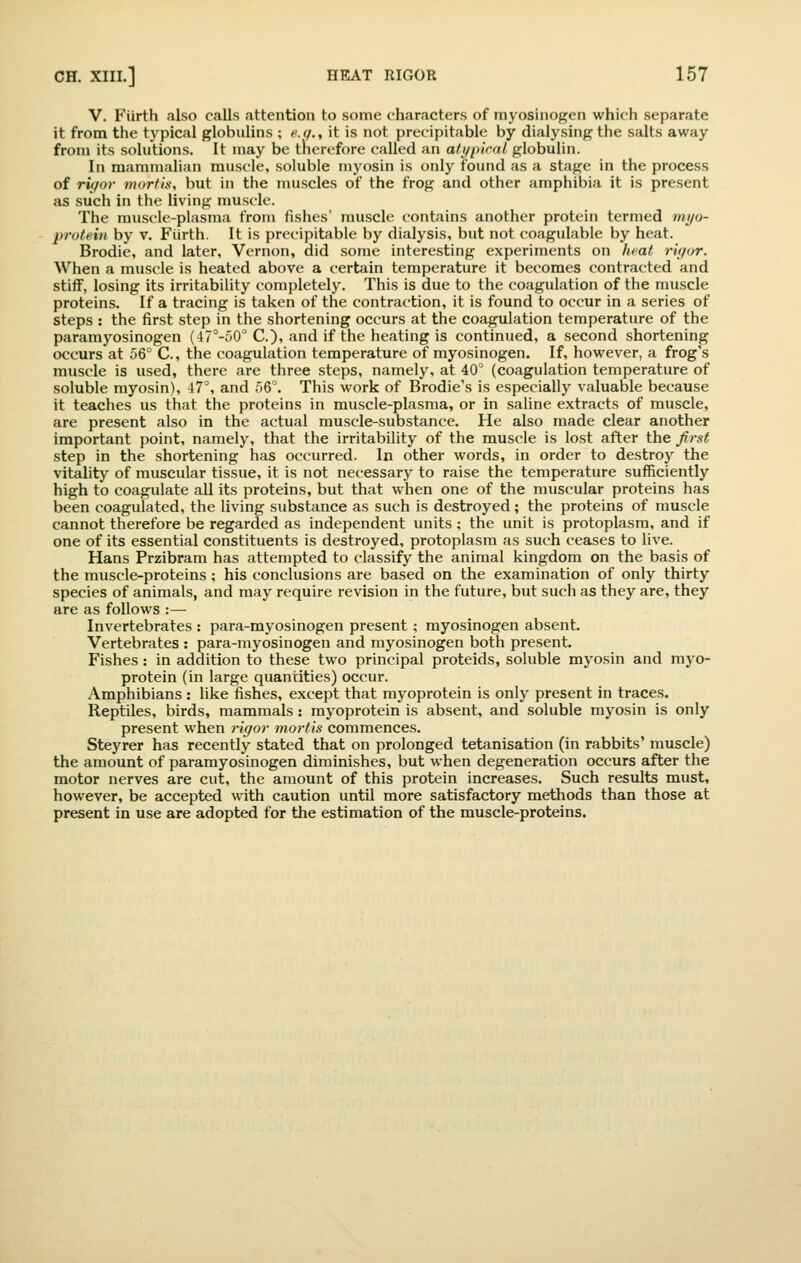 V. Fiirth also calls attention to some characters of mj^osinogen which separate it from the typical globulins ; f^.r/., it is not precipitable by dialysing the salts away from its solutions. It may be therefore called an a/i/piral globulin. In mammalian muscle, soluble myosin is only found as a stage in the process of ri(/or morfin, but in the nuiscles of the frog and other amphibia it is present as such in the living muscle. The muscle-plasma from fishes' muscle contains another protein termed mi/o- prolein by v. Fiirth. It is precipitable by dialysis, but not coagulable by heat. Brodie, and later, Vernon, did some interesting experiments on heat rif/or. When a muscle is heated above a certain temperature it becomes contracted and stiff, losing its irritability completely. This is due to the coagulation of the muscle proteins. If a tracing is taken of the contraction, it is found to occur in a series of steps : the first step in the shortening occurs at the coagulation temperature of the paramyosinogen (47°-50° C), and if the heating is continued, a second shortening occurs at 56° C, the coagulation temperature of myosinogen. If, however, a frog's muscle is used, there are three steps, namely, at 40^ (coagulation temperature of soluble myosin), 47% and .56°. This work of Brodie's is especially valuable because it teaches us that the proteins in muscle-plasma, or in saline extracts of muscle, are present also in the actual muscle-substance. He also made clear another important point, namely, that the irritability of the muscle is lost after the first step in the shortening has occurred. In other words, in order to destroy the vitality of muscular tissue, it is not necessary to raise the temperature sufficiently high to coagulate all its proteins, but that when one of the muscular proteins has been coagulated, the living substance as such is destroyed; the proteins of muscle cannot therefore be regarded as independent units; the unit is protoplasm, and if one of its essential constituents is destroyed, protoplasm as such ceases to live. Hans Przibram has attempted to classify the animal kingdom on the basis of the muscle-proteins ; his conclusions are based on the examination of only thirty species of animals, and may require revision in the future, but such as they are, they are as follows :— Invertebrates : para-myosinogen present ; myosinogen absent. Vertebrates : para-myosinogen and myosinogen both present. Fishes: in addition to these two principal proteids, soluble myosin and myo- protein (in large quantities) occur. Amphibians : like fishes, except that myoprotein is only present in traces. Reptiles, birds, mammals : myoprotein is absent, and soluble myosin is only present when rigor mortis commences. Steyrer has recently stated that on prolonged tetanisation (in rabbits' muscle) the amount of paramyosinogen diminishes, but when degeneration occurs after the motor nerves are cut, the amount of this protein increases. Such results must, however, be accepted with caution until more satisfactory methods than those at present in use are adopted for the estimation of the muscle-proteins.