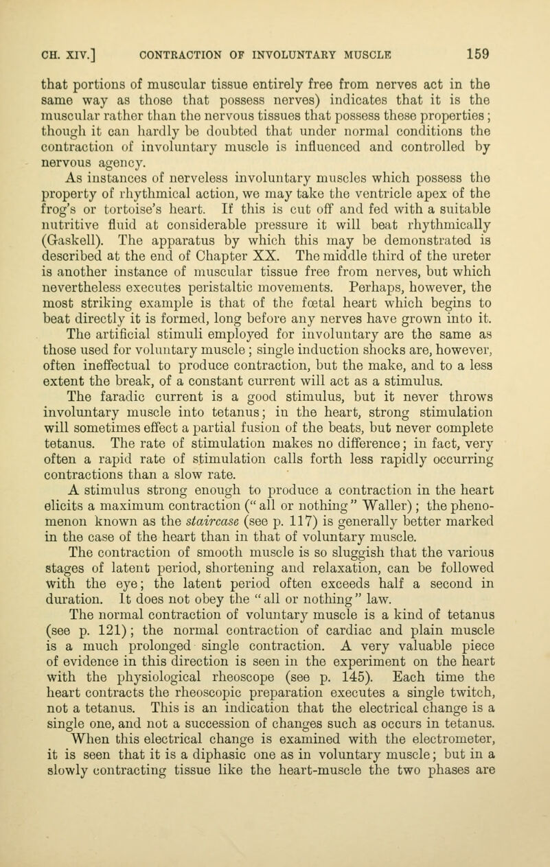 that portions of muscular tissue entirely free from nerves act in the same way as those that possess nerves) indicates that it is the muscular rather than the nervous tissues that possess these properties; though it can hardly be doubted that under normal conditions the contraction of involuntary muscle is influenced and controlled by nervous agency. As instances of nerveless involuntary muscles which possess the property of rhythmical action, we may take the ventricle apex of the frog's or tortoise's heart. If this is cut off and fed with a suitable nutritive fluid at considerable pressure it will beat rhythmically (G-askell). The apparatus by which this may be demonstrated is described at the end of Chapter XX. The middle third of the ureter is another instance of muscular tissue free from nerves, but which nevertheless executes peristaltic movements. Perhaps, however, the most striking example is that of the foetal heart which begins to beat directly it is formed, long before any nerves have grown into it. The artificial stimuli employed for involuntary are the same as those used for voluntary muscle ; single induction shocks are, however, often ineffectual to produce contraction, but the make, and to a less extent the break, of a constant current will act as a stimulus. The faradic current is a good stimulus, but it never throws involuntary muscle into tetanus; in the heart, strong stimulation will sometimes effect a partial fusion of the beats, but never complete tetanus. The rate of stimulation makes no difference; in fact, very often a rapid rate of stimulation calls forth less rapidly occurring contractions than a slow rate. A stimulus strong enough to produce a contraction in the heart elicits a maximum contraction ( all or nothing  Waller) ; the pheno- menon known as the staircase (see p. 117) is generally better marked in the case of the heart than in that of voluntary muscle. The contraction of smooth muscle is so sluggish that the various stages of latent period, shortening and relaxation, can be followed with the eye; the latent period often exceeds half a second in duration. It does not obey the  all or nothing  law. The normal contraction of voluntary muscle is a kind of tetanus (see p. 121); the normal contraction of cardiac and plain muscle is a much prolonged single contraction. A very valuable piece of evidence in this direction is seen in the experiment on the heart with the physiological rheoscope (see p. 145). Each time the heart contracts the rheoscopic preparation executes a single twitch, not a tetanus. This is an indication that the electrical change is a single one, and not a succession of changes such as occurs in tetanus. When this electrical change is examined with the electrometer, it is seen that it is a diphasic one as in voluntary muscle; but in a slowly contracting tissue like the heart-muscle the two phases are