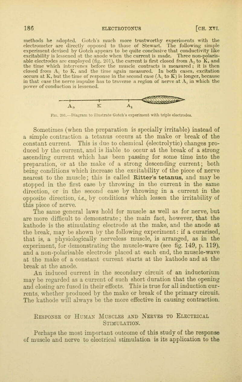 methods he adopted. Gotchs much more trustworthy experiments with the electrometer are directly ojiposed to those of Stewart. The following simple experiment devised by Gotch appears to be quite conclusive that conductivity like excitability is lessened at the anode when the current is made. Three non-polaris- able electrodes are employed (fig. 201J, the current is first closed from Ao to K, and the time which intervenes before the muscle contracts is measured ; it is then closed from A, to K, and the time again measured. In both cases, excitation occurs at K, but the time of response in the second case (A; to K) is longer, because in that case the nerve impulse has to traverse a region of nerve at A, in which the power of conduction is lessened. 1 1- 1— As K Aj Fig. 201.—Diagram to illustrate Gotch's experiment with triple electrodes. Sometimes (when the preparation is specially irritable) instead of a simple contraction a tetanus occurs at the make or break of the constant current. This is due to chemical (electrolytic) changes pro- duced by the current, and is liable to occur at the break of a strong ascending current which has been passing for some time into the preparation, or at the make of a strong descending current; both being conditions which increase the excitability of the piece of nerve nearest to the muscle; this is called Ritter's tetanus, and may be stopped in the first case by throwing in the current in the same direction, or in the second case by throwing in a current in the opposite direction, i.e., by conditions which lessen the irritability of this piece of nerve. The same general laws hold for muscle as well as for nerve, but are more difficult to demonstrate; the main fact, however, that the kathode is the stimulating electrode at the make, and the anode at the break, may be shown by the following experiment: if a curarised, that is, a physiologically nerveless muscle, is arranged, as in the experiment, for demonstrating the muscle-wave (see fig. 149, p. 119), and a non-polarisable electrode placed at each end, the muscle-wave at the make of a constant current starts at the kathode and at the break at the anode. An induced current in the secondary circuit of an inductorium may be regarded as a current of such short duration that the opening and closing are fused in their effects. This is true for all induction cur- rents, whether produced by the make or break of the primary circuit. The kathode will always be the more effective in causing contraction. Eespo^ise of Human Muscles and Xekves to Electrical Stimulation. Perhaps the most important outcome of this study of the response of muscle and nerve to electrical stimulation is its application to the