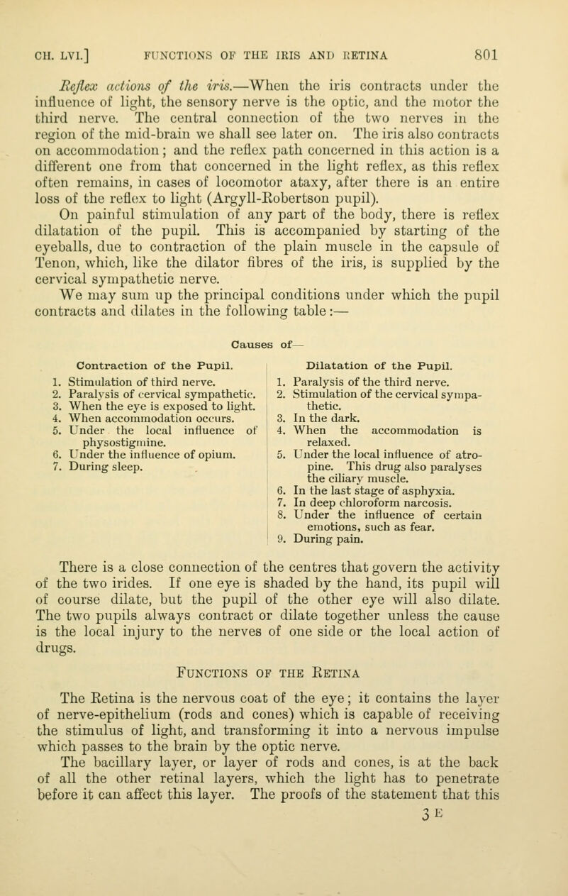 Rejiex actions of the iris.—When the iris contracts under the influence of light, the sensory nerve is the optic, and the motor the third nerve. The central connection of the two nerves in the region of the mid-brain we shall see later on. The iris also contracts on accommodation; and the reflex path concerned in this action is a different one from that concerned in the light reflex, as this reflex often remains, in cases of locomotor ataxy, after there is an entire loss of the refliix to light (Argyll-Eobertson pupil). On painful stimulation of any part of the body, there is reflex dilatation of the pupil. This is accompanied by starting of the eyeballs, due to contraction of the plain muscle in the capsule of Tenon, which, like the dilator fibres of the iris, is supplied by the cervical sympathetic nerve. We may sum up the principal conditions under which the pupil contracts and dilates in the following table:— Causes of— Contraction of the Pupil. i Dilatation of the Pupil. 1. Stimulation of third nerve. I 1. Paralysis of the third nerve. 2. Paralysis of cervical sympathetic. 2, Stimulation of the cervical synipa- 3. When the eye is exposed to light. thetic. 4. When accommodation occurs. 3. In the dark. 5. Under the local influence of 4. When the accommodation is physostigniine. relaxed. 6. Under the influence of opium. 5. Under the local influence of atro- 7. During sleep. j pine. This drug also paralyses the ciliary muscle. 6. In the last stage of asphyxia. 7. In deep chloroform narcosis. 8. Under the influence of certain I emotions, such as fear. ' 9. During pain. There is a close connection of the centres that govern the activity of the two irides. If one eye is shaded by the hand, its pupil will of course dilate, but the pupil of the other eye will also dilate. The two pupils always contract or dilate together unless the cause is the local injury to the nerves of one side or the local action of drugs. Functions of the Ketina The Retina is the nervous coat of the eye; it contains the layer of nerve-epithelium (rods and cones) which is capable of receiving the stimulus of light, and transforming it into a nervous impulse which passes to the brain by the optic nerve. The bacillary layer, or layer of rods and cones, is at the back of all the other retinal layers, which the light has to penetrate before it can affect this layer. The proofs of the statement that this