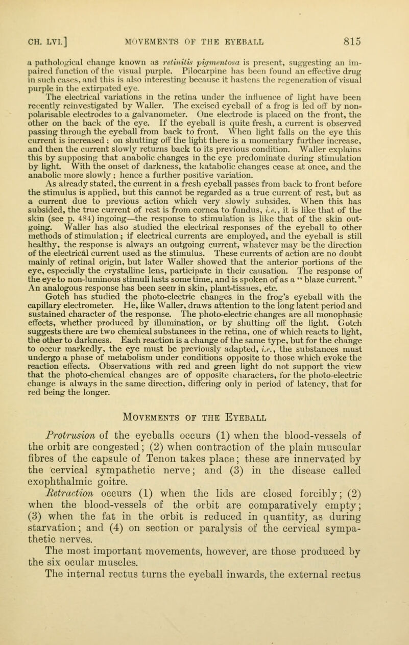 ii pathological chaufje known as relhiitis pigmfutosa is present, suggesting an im- paired function of the visual purple. Pilocarpine has been found an effective drug in such casts, and this is also interesting because it hastens the regeneration of visual purple in the extirpated eye. The electrical variations m the retina under the influence of light have been recently reinvestigated by Waller. The excised eyeball of a frog is led off by non- polarisable electrodes to a galvanometer. One electrode is placed on the front, the other on the back of the eye. If the eyeball is quite fresh, a current is observed passing through the eyeball from back to front. ^Vhen light falls on the eye this current is increased ; on shutting off the light there is a momentary further increase, and then the current slowly returns back to its previous condition. Waller explains this by supposing that anabolic changes in the eye predominate during stimulation by light. With the onset of darkness, the katabolic changes cease at once, and the anabolic more slowly ; hence a further positive variation. As already stated, the current in a fresh eyeball passes from back to front before the stimulus is applied, but this cannot be regarded as a true current of rest, but as a current due to previous action which very slowly subsides. When this has subsided, the true current of rest is from cornea to fundus, />., it is hke that of the skin (see p. 484) ingoing—the response to stimulation is like that of the skin out- going. Waller has also studied the electrical responses of the eyeball to other methods of stimulation; if electrical currents are employed, and the eyeball is still healthy, the response is always an outgoing current, whatever may be the direction of the electrical current used as the stimulus. These currents of action are no doubt mainly of retinal origin, but later Waller showed that the anterior portions of the eye, especially the crystalline lens, participate in their causation. The response of the eye to non-luminous stimuli lasts some time, and is spoken of as a  blaze current. An analogous response has been seen in skin, plant-tissues, etc. Gotch has studied the photo-electric changes in the frog's eyeball with the capillary electrometer. He, hke Waller, draws attention to the long latent period and sustained character of the response. The photo-electric changes are all monophasic effects, whether produced by illumination, or by shutting off the light. Gotch suggests there are two chemical substances in the retina, one of which reacts to light, the other to darkness. Each reaction is a change of the same type, but for the change to occur markedly, the eye must be previously adapted, i.e., the substances must undergo a phase of metabolism under conditions opposite to those which evoke the reaction effects. Observations with red and green light do not support the view that the photo-chemical changes are of opposite characters, for the photo-electric change is always in the same direction, differing only in period of latency, that for red being the longer. Movements of the Eyeball Frotrusion of the eyeballs occurs (1) when the blood-vessels of the orbit are congested; (2) when contraction of the plain muscular fibres of the capsule of Tenon takes place; these are innervated by the cervical sympathetic nerve; and (3) in the disease called exophthalmic goitre. Retraction occurs (1) when the lids are closed forcibly; (2) when the blood-vessels of the orbit are comparatively empty; (3) when the fat in the orbit is reduced in quantity, as during starvation; and (4) on section or paralysis of the cervical sympa- thetic nerves. The most important movements, however, are those produced by the six ocular muscles. The internal rectus turns the eyeball inwards, the external rectus